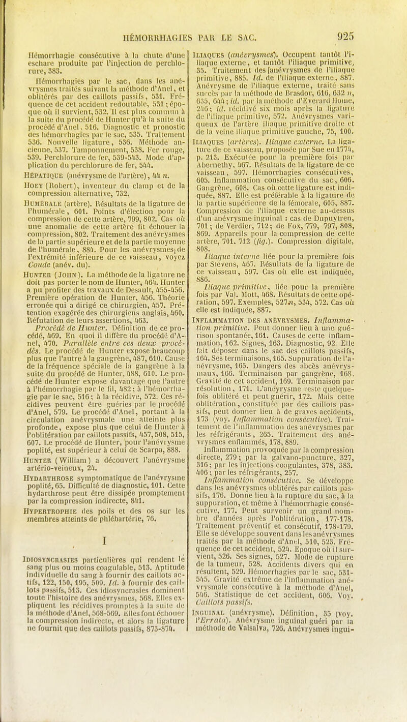 Ilihnorrliagie consiîcuiivc à l;i c.UuHt (Wmc cscliaro pruduitu par l'injcciioii de perdilo- riiie, 383. MémonlinHies par le sac, dans les anû- vrysnies liaitOs suivant la iiiétiiodc d'Aiicl, et oblitérés pai' des caillots passifs, 531. Fro- (liionce de cet accident redoutable, 531 ; épo- que oîi il survient, 532. Il est plus coniniiin ù la suite (lu procédé (le llunter(ju'à la suite du procédé d'Anel, 51G. Diagnostic et pronostic (les liéuiorrliagies par le sac, 535. Trailenient 530. Nouvelle ligature, 530. Méthode an- cienne, 537. 'l'aniponncnient, 538. Ker rouge, 539. Perclilorure de 1er, 53'J-5'i3. Mode d'ap- plication du perclilorure de l'er, 5'i!i. Hépatique (iniévrysmcde l'artère), UU n. IIOEY (Robert), inventeur du clanip et de la compres-sion alternative, Ti2. HUMÈKALE (antre). Résultats de la ligature de l'humérale, 601. Points d'élection pour la compression de celte arttre, 799, 802. Cas oîi une anomalie de cette artère fit échouer la compression, 802. Traitement des anévrysmes de la partie supérieure et de la partie moyenne de l'humérale, 88(1. Pour les anévrysmes|de l'extrémité inférieure de ce vaisseau, voyez Coude (anév. du). HuNTER (John). La méthode de la ligature ne doit pas porter le nom de Hunter, tiQU. Hunter a pu profiter des travaux de Desault, &55-ii56. Première opération de Hunter, UbO. Théorie erronée qui a dirigé ce chirurgien, ii57. Pré- tention exagérée des chirurgiens anglais, ÛOO. Réfutation de leurs assertions, JiG3. Procédé de Hunier. Définition de ce pro- cédé, Ù69. En quoi il diffère du procédé d'A- nel, UIO. Piiralléle entre ces deux procé- dés. Le procédé de Hunter expose beaucoup plus que l'autre ù la gangrène, (i87,610. Cause de la fréquence spéciale de la gangrène à la suite du procédé de Hunter, (i88, 610. Le pro- cédé de Hunter expose davantage que l'autre à l'hémorrhagie par le lil, Ù82; à l'héinoi rlia- gie par le sac, 516; à la récidive, 572. Ces ré- cidives peuvent être guéries par le procédé d'Anel, 579. Le procédé d'Anel, portant à la circulation anévrysmale une atteinte plus profonde, expose plus que celui de Hunier à l'oblitération par caillots passifs, (157,508, 515, 607. Le procédé de Hunter, pour l'anévi ysme poplité, est supérieur à celui de Scarpa, 888. Hunter (William) a découvert l'anévrysme artério-veineux, 2fi. Hydarthrose symplomatique de l'anévrysme poplité, 65. DilTicullé de diagnostic, 101. Cette hydarthrose peut Ctre dissipée promptement par la compression indirecte, 841. Hypertrophie des poils et des os sur les membres atteints de phlébartérie, 76. I iDiosYtiCRASiES particulières qui rendent \c sang plus ou moins coagulable, 513. Aptitude individuelle du sang h fournir des caillots ac- tifs, 122, 150, 195, 509. fd. à fournir des cail- lots passifs, 513. Ces idiosyncrasies dominent toute l'histoire des anévrysmes, .508. Ellrs ex- pliquent les récidives promptes à la siule de la méthode d'Anel, 508-509. hlles font échoiuir la compression indir(;cte, et alors la ligature ne fournit que des cuiilols passifs, 873-87A. Iliaques ((inévrysmcs'). Occupent tantôt l'i- liaque externe, et tantôt l'iliaque primllivc, 35. Trailenient (les [anévrysmes (le l'iliaque primitive, 885. Id. de l'iliaque externe, 887. Anévrysme de l'iliaque externe, trail/: sans succès par la méthode de lirasdor, 010, 032 », 0.i5, Oîi'i ; id. par la mélhode (l'Eveiard Home, 2'iO; id. HÎcidivé six mois après la ligaluie di.' l'iliaiine priniilive, 572. Anévrysmes vari- (|ueux (le l'artère iliaque primitive droile et (le la veine iliaque primitive gaucho, 75, 100. Iliaques [arlcrcs). Iliaque cxierne. La liga- ture de ce vaisseau, pro|)usée par Sue en 177'i, p. 213. Exécuti'e pour la première fois par Abernetliy. UGl. Piésultals de la ligature de ce vaisseau, 597. Hémorrhagies consécutives, 605. Indainmation consécutive du sac, 606. Gangrène, 008. Cas oit cette ligature est indi- quée, 887. Elle est préférable à la ligature de la partie supérieure de la fémorale, 605, 887. Compression de l'iliaque externe au-dessus (l'un anévrysme inguinal : cas de Dupuyiren, 701 ; de Verdier, 712; de Kox, 779, 707, 808, 809. Appareils pour la compression de cette artère, 701. 712 (/iff.). Compression digitale, 808. Iliaque interne liée pour la première fois par Sievcns, /i07. Résultats de la ligature de ce vaisseau, 597. Cas oii elle est indiquée, 886. Iliaque primitive, liée pour la première fois par Val. Jlott, 'i68. Résultats de cette opé- ration, 597. Exemples, 527ji, 53/i, 572. Cas où elle est indiquée, 887. Inflammation des anévrysmes. Inflamma- tion primilioe. Peut donner lieu à une gué- rison spontanée, 161. Causes de celle inflam- mation, 162. Signes, 163. Diagnostic, 92. Elle fait di!'poser dans le sac des caillots passifs, 16Î1. Ses terminaisons, 165. Suppuration de l'a- névrysme, 165. Dangers des abcès anévrys- maux, 100. Terminaison par gangrène, 108. Gravité de cet accident, 169. Terminaison par résolution, 171. L'anéyrysme reste quel([ue- fois oblitéré et peut guérir, 172. Mais celle oblitération, constituée par des caillois pas- sifs, peut donner lieu h de graves accideuLs, 173 (voy. Inllammalioli consécutive). Trai- lenient de rinllammatioii des anévrysmes par les réfrigérants, 265. Traitement des ané- vrysmes enllannnés, 178, 889. Inflammation provoquée par la compression directe, 279; par la galvaiio-puncture, 327, 316; par les injections coagulantes, 378, 383. ft06 ; par les réfrigérants, 257. Inflammalion consécutive. Se développe dans les anévrysmes oblitérés par caillots pas- sifs, 176. Donne lieu à la rupture du sac, à la suppuration, et mOme à l'hémorrhagie consé- cutive, 177. Peut survenir un grand nom- bre d'années après l'oblitération, 177-178. Traitement préventif et consécutif, 178-179. Elle se développe souvent dans les anévrysmes traités par la méthode d'Am-l, 510, 523. Eré- queiicc de cet accident, 52ïi. Epoque oi'i il sur- vient, 526. Ses signes, 527. Mode de rupture de la tumeur, 528. Accidents divers qui en résultent, 529. Hémorrhagies parle sac, 531- 5'i5. Gravité extrCme de rinnannnation ané- vrysmale consécutive à la méthode d'Anel, 5'i0. Slatisli(iue de cet accident, 000. Voy. Caillots pa.ssifa. iNr.uiNAL (anévrysme). Définition, 35 (voy. i'Iirrat(i). AnévrysiiK! inguinal guéri par la méthode de Valsalva, 720. Anévrysmes iiigui-