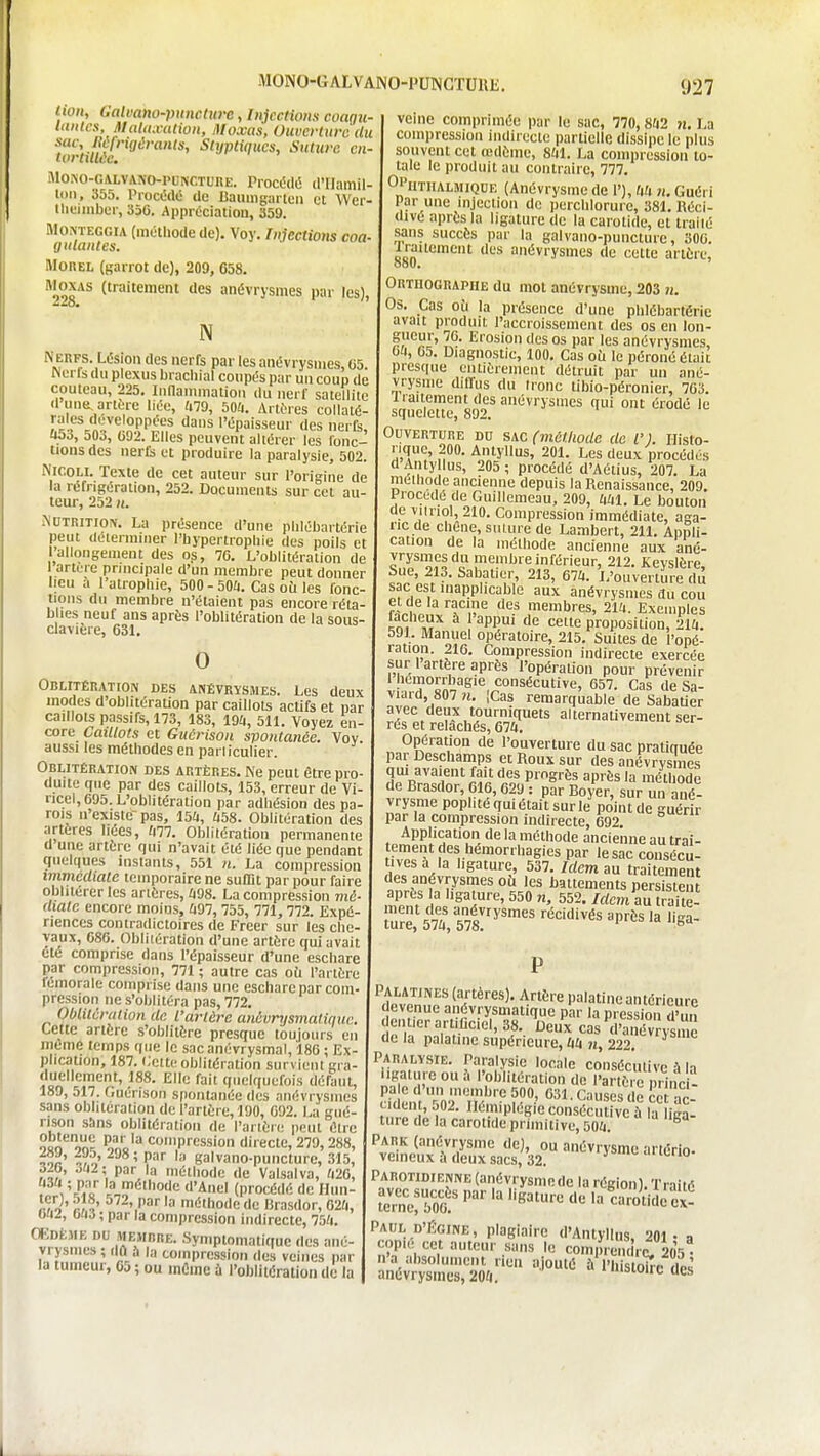 lion, Galvano-piinclwc, Injections coagu- Uinles, JlaUtxalion, Moxas, Ouverture du sac, lôfngéranls, Styptiqucs, Sutura en tortUlée. MoKO-GALVANO-PUPiCTURE. Procédé il'Ilamil- loii, 355. PiocédO de 15auing;irtcn et Wcr tliL'imbcr, 356. ApprOciation, 359. Mo.NTEGGiA (mOthode de). Voy. Injections coa- gulantes. MOREL (garrot de), 209, 658. Moxas (traitement des anévrysmes par les), N i\ERFS. Lésion des nerfs par les anévrysmes, 65. Werts du plexus brachial coupés par un coup de couteau, 225. lunamrnation du nerf satellite d une, artère liée, (i79, bOU. Artf'res collaté- l',vfV^7';!nÇP^n^ '^''^ l'épaisseur des nerfe, 053, 503, 092. Elles peuvent altérer les fonc- tions des nerCi et produire la paralysie, 502. NiCOLl. Texte de cet auteur sur l'origine de la réfrigération, 252. Documents sur cet au leur, 252 n. iNUTRiTiON. La présence d'une plilébartérie peut déterminer l'hypertrophie des poils et l'allongement des os, 76. L'oblitération de 1 arture principale d'un membre peut donner lieu à l'atrophie, 500-504. Cas où les fonc- tions du membre n'étaient pas encore réta- blies neuf ans après l'oblitération de la sous- clavière, 631. 0 Oblitération des anévrysmes. Les deux modes d'oblitération par caillots actifs et par caillots passifs, 173, 183, 19a, 511. Voyez en- core Caillots et Giiérison spontanée. Voy aussi les méthodes en pariiculier. Oblitération des artères. Ne peut être pro- duite que par des caillots, 153, erreur de Vi- ncel, 695. L'oblitération par adhésion des pa- rois n'existe-pas, 15û, i)58. Oblitération des artères liées, lai. Oblilération permanente d une artère qui n'avait été liée que pendant quelques instants, 551 n. La compression immédiate temporaire ne suffit par pour faire oblitérer les arières, ^198. La compression mi- diatc encore moins, Û97, 755, 771,772. Expé- riences contradictoires de Freer sur les che- vaux, 686. Oblilération d'une artère qui avait été comprise dans l'épaisseur d'une eschare par compression, 771 ; autre cas oh l'artère lémorale comprise dans une eschare par com- pression ne s'oblitéra pas, 772. Oblilcrcition de l'artère anévrysmalinuc. Cette artère s'oblitère presque toujours en même temps que le sac anévrysmal, 186 : Ex- plication, 187. Cette oblitération survient gra- duellement, 188. Elle fait quelquefois défaut, 189, 517. Guenson sponL'inée des anévrysmes sans oblitération de l'artère, 190, 692. La gué- rison sans oblitération de l'artère peut être o«n on^ ino'^ compression directe, 279,288, inr ^,o' ' P' galvano-puncture, 315, Ô2b, 3fi2; par la méthode de Valsalva, ^i26, Vii'L '3.,?^*5ioe d'Anel (procédé de Hun- r^o'' rJ7 ^'P' la niiithode de Brasdor, 620, bii.!, mi ; par la compression indirecte, 75(1. œntiiK DU membre. Symptomatiquc des ané- vrysmes ; dû a la compression des veines par la tumeur, 05 ; ou mCme à l'oblitération de la veine comprimée |)ar le sac, 770, 8fi2 n. La compression indirecte partielle dissipe le plus souvent cet œdème, 841. La compression to- tale le produit au contraire, 777. OPiithalmiqde (Anévrysme de 1'), UU n. Guéri Par une injection de perchlorui e, 381. Réci- divé après la ligature de la carotide, et iralié sans succès par la galvano-puncture, 306. Mo'^*^ '^^■'y^''^^ *'e cette artère. Orthographe du mot anévrysme, 203 n. Os. Cas où la présence d'une phlébartérie avait produit l'accroissement des os en lon- ?}^î?r' l^- I^''osion des os par les anévrysmes, 6ii, 65. Diagnostic, 100. Cas oii le péroné était presque entièrement détruit par un ané- vrysme diffus du ironc tibio-péronier, 763. liaitement des anévrysmes qui ont érodé le squelette, 892. Ouverture du sac (méthode de l'I llisto- nquc, 200. Antyllus, 201. Les deux procédés d Aiity lus, 205 ; procédé d'Aétius, 207. La méthode ancienne depuis la Renaissance, 209. Procédé de Guillemeau, 209, tm. Le bouton ■ \'''ol, 210. Compression immédiate, aga- ric de chêne, suture de Lambert, 211. Appli- cation de la méthode ancienne aux ané- vrysmes du membre inférieur, 212. Kevsière Sue, 213. Sabatier, 213, 674. L'ouverture dû sac est inapplicable aux anévrysmes du cou et de la racine des membres, 214. Exemples ^ '''PÇ' '''^ cette proposition, 214. 591. IManuel opératoire, 215. Suites de l'opé- ration. 216. Compression indirecte exercée sur 1 artère après l'opération pour prévenir i f ,r«S'^'^^*=°^^'=^'^' 657. Cas de Sa- vidid, 807 ?i. ICas remarquable de Sabatier avec deux tourniquets alternativement ser- res et relâchés, 674. Opération de l'ouverture du sac pratiquée par Deschamps et Roux sur des anévrvsmes qui avaient fait des progrès après la méthode de Brasdor, 616,629 : par Boyer, sur un ané- vrysme pophtéquiétaitsurle point de guérir par la compression indirecte, 692. Application de la méthode ancienne au trai- tement des Uémorrhagies par le sac consécu- tives a la ligature, 537. Idem au traitement des anévrysmes où les battements persisten .?f/nf '\sai'-e, 550 n, 552. /rfcm au traite- toe, 574, 578!''''''' ''P'^' Palatines (artères . Artère palatine antérieure devenue aiiévrysmatique par la pression du,i dentier artificiel, 38. Deux cas d'anévrvsiu (le la palatine supérieure, 44 n, 222. Paralysie. Paralysie locale consécutive \ H ligature ou h l'oblitération de l'artôie princi- c^iden' 'î,i';'f f?»' 031. Causes de i^eTac- '^ncl^xtSL:!^:^'^™''^^- PAROTiDiENNE (anévrysmede la région). Traité ^e'rnerbOa' 'arotidê ex- Paul D'ÉGINE, plagiaire d'Antyllus, 201- a copie cet auteur sans le comprendriC 205^ n'a absolument rien ajouté à l'hisioirc des anévrysmes, 204. 'siuirc ues