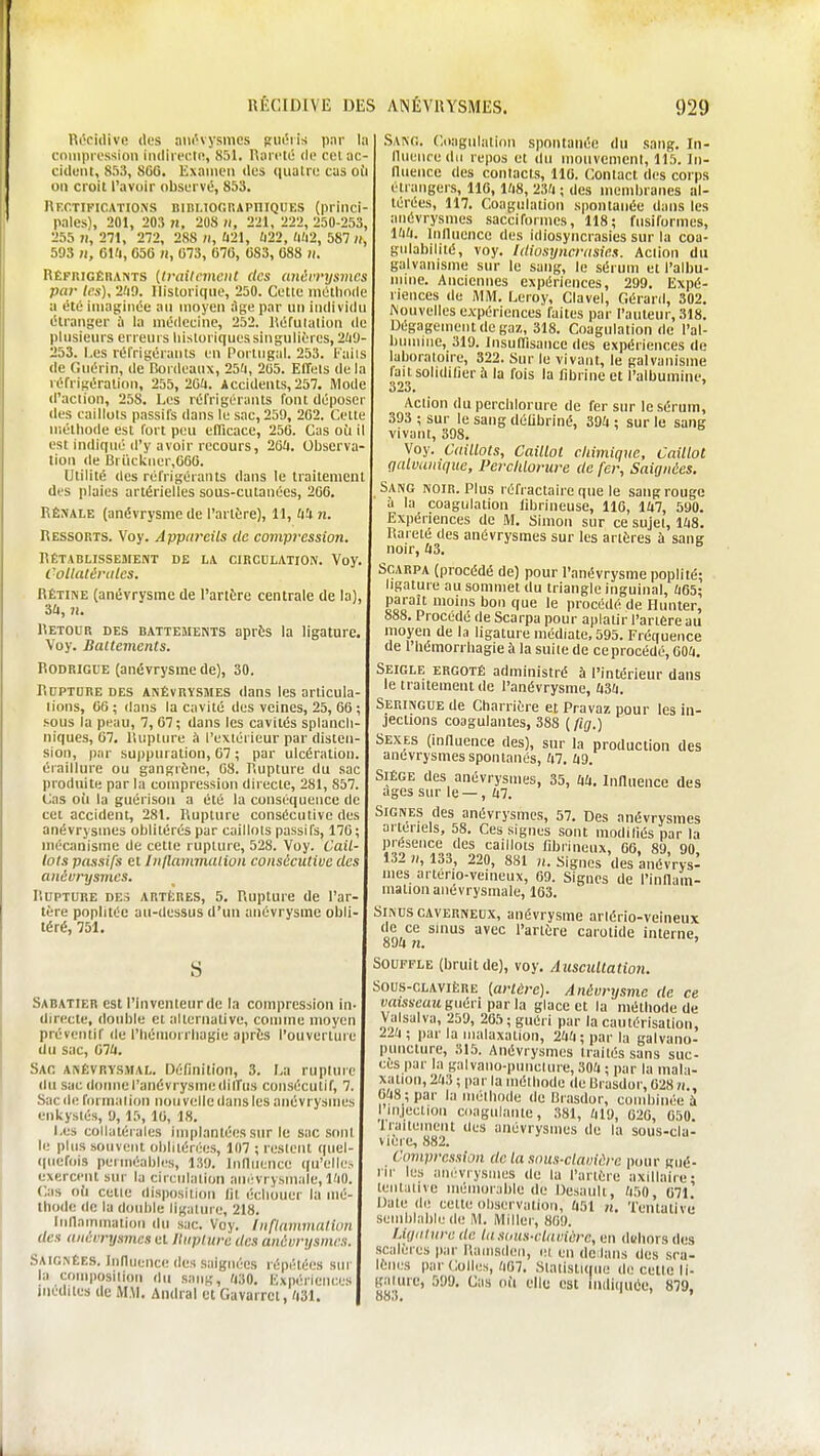 Ui'cidive des ;ui(''vysmcs sm5ris par I;i cmiipi i'ssion imIii ei'K!, 851. Raicto de cel ac- cident, 853, 800. Examen dus (lualre cas oii on croit l'avoir observé, 853. Rf.ctifications Bini.ioonAPniQUES (princi- pales), 201, 203 71, 208 II, 221, 222, 250-253, 255 )i, 271, 272, 288 ii, Û21, Ù22, ft(l2, 587 ii, 593 it, OUI, 056 n, 073, 670, 083, 088 it. Réfrigèhaists [trailcmciiC des (môi'i'ijsmcs par les), 2(i9. Historique, 250. Cette méthode u été imaginée au moyen ;1ge par un individu étranger à la médecine, 252. lîéfulalion de plusieurs erreurs historiques singulières, 2ïi9- 253. Les réfrigérants en Portugal. 253. Kaiis de Guérin, de Dordeaux, 25a, 205. Effets delà réfrigération, 255, 2G'i. Accidents, 257. Mode d'action, 258. Les réfrigérants font déposer (les caillots passifs dans le sac, 259, 262. Cette méthode est fort peu efficace, 256. Cas oîi il est indiqué d'y avoir recours, 26U. Observa- tion de Brikkncr,6G0. Utilité des réfrigérants dans le traitement des plaies artérielles sous-cutanées, 266. RÉNALE (anévrysme de l'arliire), 11, fti n. Ressorts. Voy. Appareils de compression. Rétabussement de la circulation. Voy, CollatériUes. Rétine (anévrysme de l'artère centrale de la Retour des battements après la ligature. Voy. Ballements. Rodrigue (anévrysme de), 30. Rupture des anévrysmes dans les ariicula- lions, 66; dans la cavité des veines, 25, 66 sous la peau, 7, 67; dans les cavités splancli niques, 67. lUipliire à l'extérieur par disteir sion, par suppuration, 67 ; par ulcération éraillure ou gangrène, 68. Rupture du sac produite par la compression directe, 281, 857. Cas oii la guérison a été la conséquence de cet accident, 281. Rupture consécutive des anévrysmes oblitérés par caillots passifs, 176; mécanisme de cette rupture, 528. Voy. Cail lois passifs et Inflammalion consécutive des anévrysmes. Rupture des artères, 5. Rupture de l'ar tère poplitée au-dessus d'un anévrysme obli téré, 751. S Sabatier est l'inventeur de la compression in- dinfcte, double et alternative, con)me moyen préventif de l'iiétnorriiagie après l'ouvertuie du sac, (ilU. Sac anévrysmal. Définition, 3. La ruptinc <lu sac (loimel'anévrysmedilTus consécutif, 7. Sac de formai ion nouvelle dans les anévrysmes enkystés, 9, 15, 10, 18. Les collatérales implantées sur le sac sont li; plus souvent ohllténies, 107 ; restent quel- quefois perméables, 139. Inlluence qu'elles exercent sur la circulation ainrvrysmale, l'iO. Cas oi'i cette disposition lit échouer la mé- thode (le la dotd)le ligalure, 218. Innainmation du sac. Voy. Inflammation des anévrysmes et lliipluru des anévrysmes. Saignées. Inlluence des saignées répétées sin- la composition du sang, (130. KxpiMiencos médites de M.M. Andral et Gavarrct, 'i31. Sanc. Coagulation spontanée du sang. In- lluence du repos et du mouvement, 115. In- lluence des contacts, 110. Contact des corps étrangers, 110, lïiS, 23?! ; des membranes al- térées, 117. Coagulation spontanée dans les anévrysmes sacciformes, 118; fusiformes, l'i'i. Inlluence des idiosyncrasies sur la coa- gulabilité, voy. Idiosyncrasies. Action du galvanisme sur le sang, le séi uni et l'albu- mine. Anciennes expériences, 299. Expé- riences de AIM. Leroy, Clavel, Gérard, 302. Nouvelles expériences faites par l'auteur, 318. Dégagement de gaz, 318. Coagulation de l'al- bunune, 319. Insuirisancc des expériences de laboratoire, 322. Sur le vivant, le galvanisme lait solidifier h la fois la librine et l'albumine, (523* Action du perchlorurc de fer sur le sérum, 393 ; sur le sang déUbriné, 39^ ; sur le sang vivant, 398. Voy. Caillots, Caillot chimique. Caillot galvanique, l'erchlorure de fer, Saignées. Sang noir. Plus réfractaire que le sang rouge à la coagulation librineuse, 110, lUl, 590. Expériences de M. Simon sur ce sujet, lUS. Rareté des anévrysmes sur les artères à sang noir, itS. Scarpa (procédé de) pour l'anévrysme poplité; ligature au sommet du triangle inguinal, ;i65; paraît moins bon que le procédé de flunter, 888. Procédé de Scarpa pour aplatir l'anfire au moyen de la ligature médiate, 595. Fréquence de riiémorrhagieàla suite de ce procédé, 604. Seigle ergoté administré à l'intérieur dans le traitement de l'anévrysme, ItSU. Seringue de Charrière et Pravaz pour les in- jections coagulantes, 388 ( fig.) Sexes (inlluence des), sur la production des anévrysmes spontanés, ;i7. Siège des anévrysmes, 35, UU. InHuence des âges sur le — , ii7. Signes des anévrysmes, 57. Des anévrysmes artériels, 58. Ces signes sont modifiés par la présence des caillots fibrineux, 60, 89, 90, 132 n, 133, 220, 881 n. Signes des anévrys- mes arterio-veineux, 09. Signes de l'innam- mationanévrysmale, 103. Sinus caverneux, anévrysme ariério-veineux de ce sinus avec l'artère carotide interne, 894 n. ' Souffle (bruit de), voy. Auscultation. Sous-CLAViiîRE {arlÈre). Anévrysme de ce «msïçcm guéri parla glace et la méthode de Valsalva, 259, 205; guéri par la cautérisation, 22/1 ; par la iiialaxalion, 2Uti ; par la galvano- puncture, 315. Anévrysmes traités sans suc- ces par la galvano-punclure, SOU ; par la mala- xation, 2/i3 ; par la méthode de Urasdor, 028 n., OaS ; par la méthode de Brasdor, combinée à I injection coagulante, 381, (il9, 020, 650. Irailemeiit des anévrysmes de la sous-cla- viere, 882. Compression de la sous-clavière pour gué- rir lus aiicvrysines de la l'arléie axillaire; leiitaiive iiiéinurable de Desauli, /i50, 671. Date de cette observation, /i51 n. TeiUativù semblable de M. Miller, 869. lÀqiiIvrc de la sous-claviérc, en d(;bor8 des scalères par l'.ainsdwi, ei en de lans des sra- lèiK.'s par Colles,/iG7. Statistique do celle li- galure, 599, Cas ofi elle est indiquée, 879, 88.».