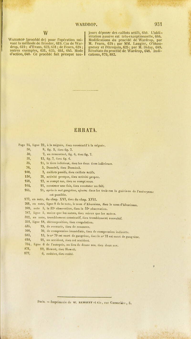 W Wardrop (procédé lit;) pour l'opération sui- vant la iiiétiioilc de lîrasdor, 619. Cas de War- drop, 019 ; d'Evans, 022, 0;U ; de Kearn, 62U ; autres exemples, 631, 035, Oîil, Clt3. Mode d'action, G^iO. Ce procédé fait prcstiue tou- jours déposer des caillots actifs, O'iU. L'ohii - léralion passive est trés-cxceplioiuielle, Ofi'i. Modilicalions du procédé de Wardrop, par M. Kearn, 62'i; par MM. Laugier, O'Shaii- gnessy et Pétrequin, 625 ; par M. Uiday, 0^19. Résultats du procédé de Wardrop, 0!i8. Indi- cations, 879, 882, ERRATA. Page 24, ligne 22, à la saignée, Itseï consécutif à la saignée. 30, 8, fig. 5, lisez lig. 7. 30, 7, en remontant, Ijg. 6, lisez Gg. 7. 31, 13, lig. 7, lisez lig. 6. 35, 16, le licrs inTéricur, fis» les deux lien iuférieurs. 76, 3, Duméril, Usez Duménil. 100, 2, caillots passifs, lisez caillots actifs. 136, 21, activité presque, Usez activité propre. 158, 12, se rompt sur,/mcz se rompt sous. 164, 11, constater une fois, lisez constater un fait. 165, 16, après te mot gangrène, ajoutez dans les trois cas la guérison de l'i est possible. 177, en note, du chap. XVI, lisez du cliap. XVII. 201, en note, ligne 8 delà note, le nom d'Abursinia, lisez le nom d'Aburisma. 209, note 3, la 32» observation, lisez la 33° observation. 287, ligne 5, moins que les autres, (ijci mieux que les autres. 312, en noie, tremblement consécutif, lisez tremblement eonvulsif. 3.51, ligne 18, décomposition. Usez coagulation* 435, 19, de recourir, liiez de renoncer. 500, 20, de compression immédiate, lisez de compression indirecte. 583, 13, le n» 79 est mort do gangrène, (ijci le n» 73 est mort de gang rèi 610, 11, un accident, fiset cet acciilent. 754, ligne 6 de l'autopsie, au lieu de doure ans, lisez deux ans. 871, 19, Ilewest, lisez llewelt. 877, 6, coûtées, lisez coûté. l'aris. - Imprimerie de W. nF.MQBET elcie, rue Onranciire, S.