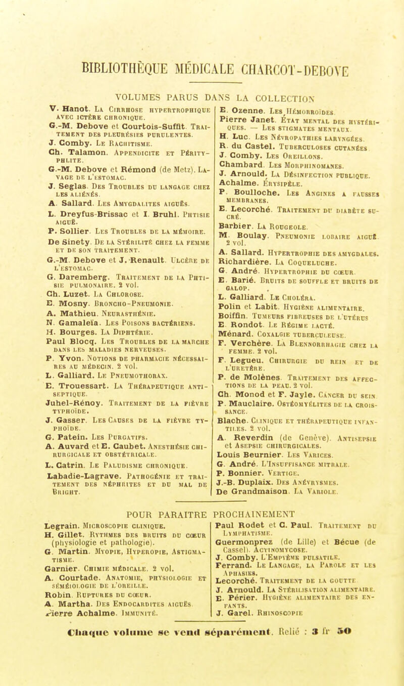 VOLUMES PARUS D V. Hanot. La Cirrhose hypertrophique AVEC ICTÈRE CHRONIQUE. G.-M. Debove et Courtois-Sufflt Trai- tement DES PLEURÉSIES PURULENTES. J. Comby. Le Rachitisme. Ch. Talamon Appendicite et Périty- phlite. G.-M. Debove et Rémond (de Metz). La- vage DE L'tSTOMAC. J. Seglas Des Troubles du lanoage chez LES ALIÉNÉS. A Sallard Les Amygdalites aiguës. L. Dreyfus-Brissac et I. Bruhl. Phtisie aiguë. P. Sollier Les Troubles de la mémoire. De Sinety. De la Stérilité chez la femme et de son traitement. G.-M. Debove et J. Renault. Ulcère de l'estomac. G. Daremberg. Traitement de la Phti- sie pulmonaire. S vol. Ch. Luzet. La Chlorose. E. Mosny. Uroncho-Pneumonie. A. Mathieu. Neurasthénie. N. Gamaleia. Les Poisons bactériens. H. Bourges. La Diphtérie. Paul Blocq. Les Trourles de la marche DANS LES MALADIES NERVEUSES. P. Yvon. Notions de pharmacie nécessai- res AU MÉDECIN. 2 VOl. L. Galliard. Le Pneumothorax. E. Trouessart. La Thérapeutique anti- septique. Juhel-Rénoy. Traitement de la fièvre typhoïde. J. Gasser. Les Causes de la fièvre ty- phoïde. G. Patein. Les Purgatifs. A. Auvard etE. Caubet. Anesthésie chi- rurgicale ET OBSTÉTRICALE. L. Catrin. Le Paludisme chronique. Labadie-Lagrave. Pathogénie et trai- tement DES NÉPHRITES ET DU MAL DE Bright. k.NS LA COLLECTION E. Ozenne. Les,Hémorroïdes Pierre Janet. Etat mental des hystéri- ques. — Les stigmates mentaux H. Luc. Les Néyropathies laryngées. R. du Castel. Tuberculoses cutanées J. Comby. Les Oreillons. Chambard Les Morphinomanes. J. Arnould. La Désinfection publique. Achalme. Érysipèle. P. Boulloche. Les Angines a tausses MEMBRANES. E. Lecorché. Traitement Dr diabète su- cré. Barbier. La Rougeole. M. Boulay. Pneumonie lobaire aicu! S vol. A. Sallard. Hypertrophie des amygdales. Richardière. La Coqueluche. G. André. Hypertrophie du coeur E. Barié. Bruits de souffle et bruits de galop. L. Galliard. Le Choléra. Polin et Labit. Hygiène alimentaire. Boiffin. Tumeurs firreuses de l'utérus E Rondot. Le Régime i.acté. Ménard. Coxalgie tuberculeuse. F. Verohère. La Blennorrhagie chez la femme. 2 vol. F. Legueu. Chirurgie du rein et de l'uretère. P. de Molènes Traitement des affec- tions DE LA PEAU. 2 VOl. Ch. Monod et F. Jayle. Cancer du sein P. Mauclaire. Ostéomyélites de la crois- sance. Blache. Clinique et thérapeutique infan- tiles. 2 vol. A. Reverdin (de Genève). Antisepsie et Asepsie chirurgicales. Louis Beurnier. Les Yarices. G. André. L'Insuffisance uitrale. P. Bonnier. Vertige. J.-B. Duplaix. Des Anévrysmes. De Grandmaison. La Variole. POUR PARAITRE Legrain. Microscopie clinique. H. Gillet. Rythmes des bruits du coeur (physiologie et pathologie). G. Martin. Myopie, Hyperopie, Astigma- tisme. Garnier. Chimie médicale. 2 vol. A. Courtade. Anatomie, physiologie et séméioi.ogie de l'oreille. Robin Ruptures du coeur. A Martha. Des Endocardites aiguës. r-'ierre Achalme. Immunité. PROCHAINEMENT Paul Rodet et C. Paul. Traitement du Lymphatisme. Guermonprez (de Lille) et Bécue (de Cassell. Àctinomycose. J. Comby. L'Empyême pulsatile. Ferrand. Le Langage, la Parole et les Aphasies. Lecorché. Traitement de la goutte J. Arnould. La Stérilisation alimentaire. E- Périer. Hygiène alimentaire des en- fants. J. Garel. Rhinoscopie Chaque volume se vomi séparément. Relié : 3 IV 5©
