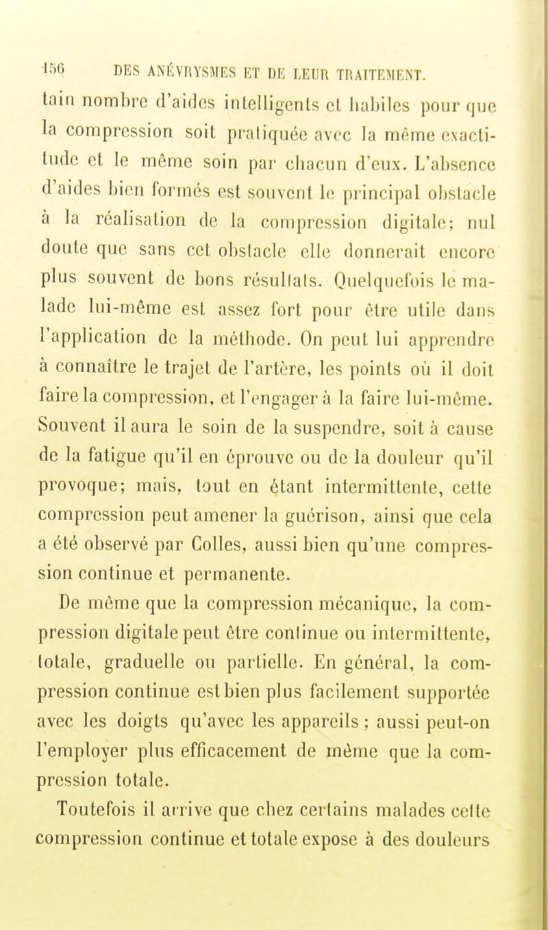 tain nombre d'aides intelligents et habiles pour que la compression soit pratiquée avec la même exacti- tude et le même soin par chacun d'eux. L'absence d'aides bien formes est souvent le principal obstacle à la réalisation de la compression digitale; nul doute que sans cet obstacle elle donnerait encore plus souvent de bons résullals. Quelquefois le ma- lade lui-même est assez fort pour être utile dans l'application de la méthode. On peut lui apprendre à connaître le trajet de l'artère, les points où il doit faire la compression, et l'engagera la faire lui-même. Souvent il aura le soin de la suspendre, soit à cause de la fatigue qu'il en éprouve ou de la douleur qu'il provoque; mais, tout en étant intermittente, cette compression peut amener la guérison, ainsi que cela a été observé par Colles, aussi bien qu'une compres- sion continue et permanente. De même que la compression mécanique, la com- pression digitale peut être conlinue ou intermittente, totale, graduelle ou partielle. En général, la com- pression continue est bien plus facilement supportée avec les doigts qu'avec les appareils ; aussi peut-on l'employer plus efficacement de même que la com- pression totale. Toutefois il arrive que chez certains malades celle compression continue et totale expose à des douleurs