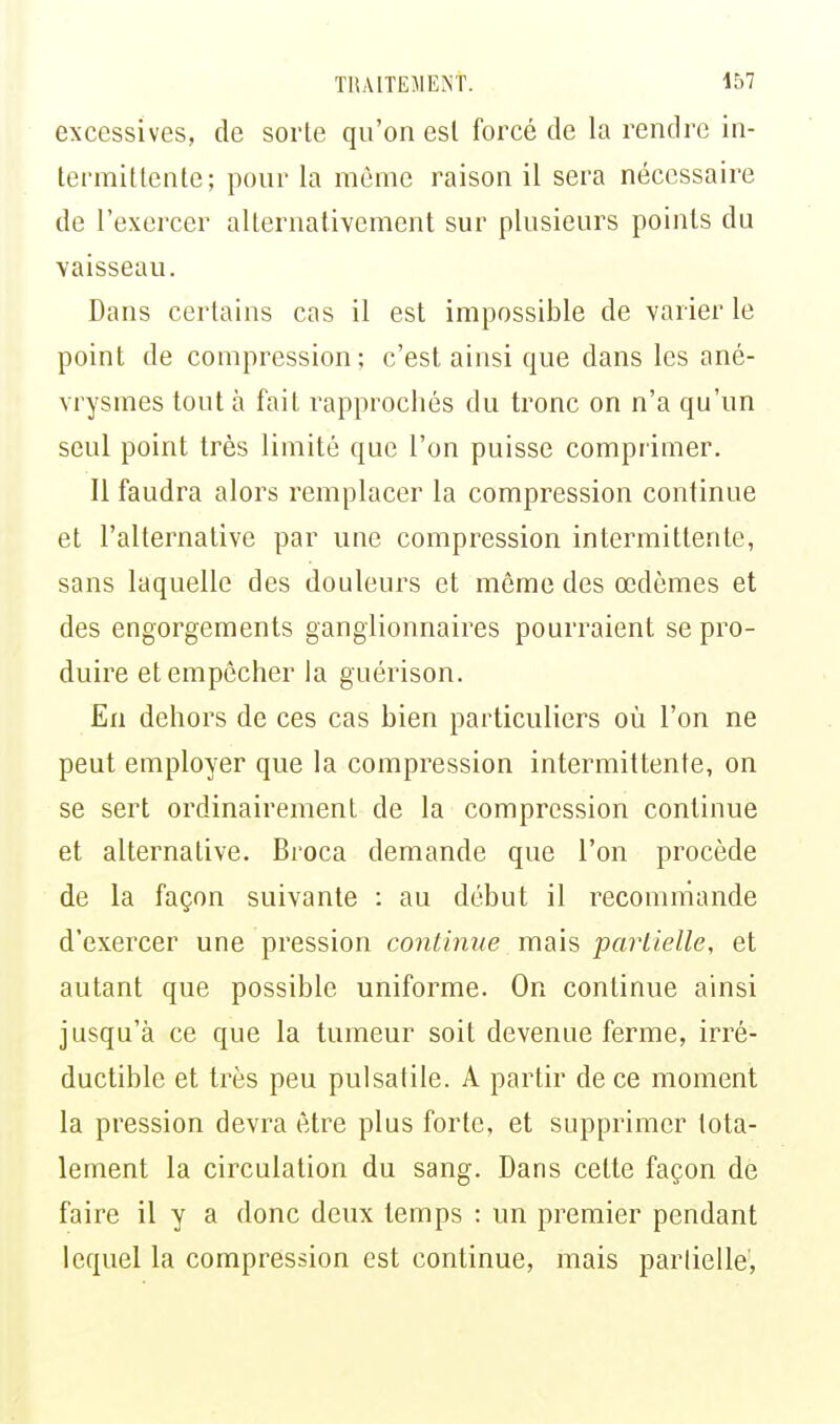 excessives, de sorte qu'on est forcé de la rendre in- termittente; pour la même raison il sera nécessaire de l'exercer alternativement sur plusieurs points du vaisseau. Dans certains cas il est impossible de varier le point de compression; c'est ainsi que dans les ané- vrysmes tout à fait rapprochés du tronc on n'a qu'un seul point très limité que l'on puisse comprimer. Il faudra alors remplacer la compression continue et l'alternative par une compression intermittente, sans laquelle des douleurs et môme des œdèmes et des engorgements ganglionnaires pourraient se pro- duire et empêcher la guérison. En dehors de ces cas bien particuliers où l'on ne peut employer que la compression intermittente, on se sert ordinairement de la compression continue et alternative. Broca demande que l'on procède de la façon suivante : au début il recommande d'exercer une pression continue mais partielle, et autant que possible uniforme. On continue ainsi jusqu'à ce que la tumeur soit devenue ferme, irré- ductible et très peu pulsatile. A partir de ce moment la pression devra être plus forte, et supprimer tota- lement la circulation du sang. Dans cette façon de faire il y a donc deux temps : un premier pendant lequel la compression est continue, mais partielle,