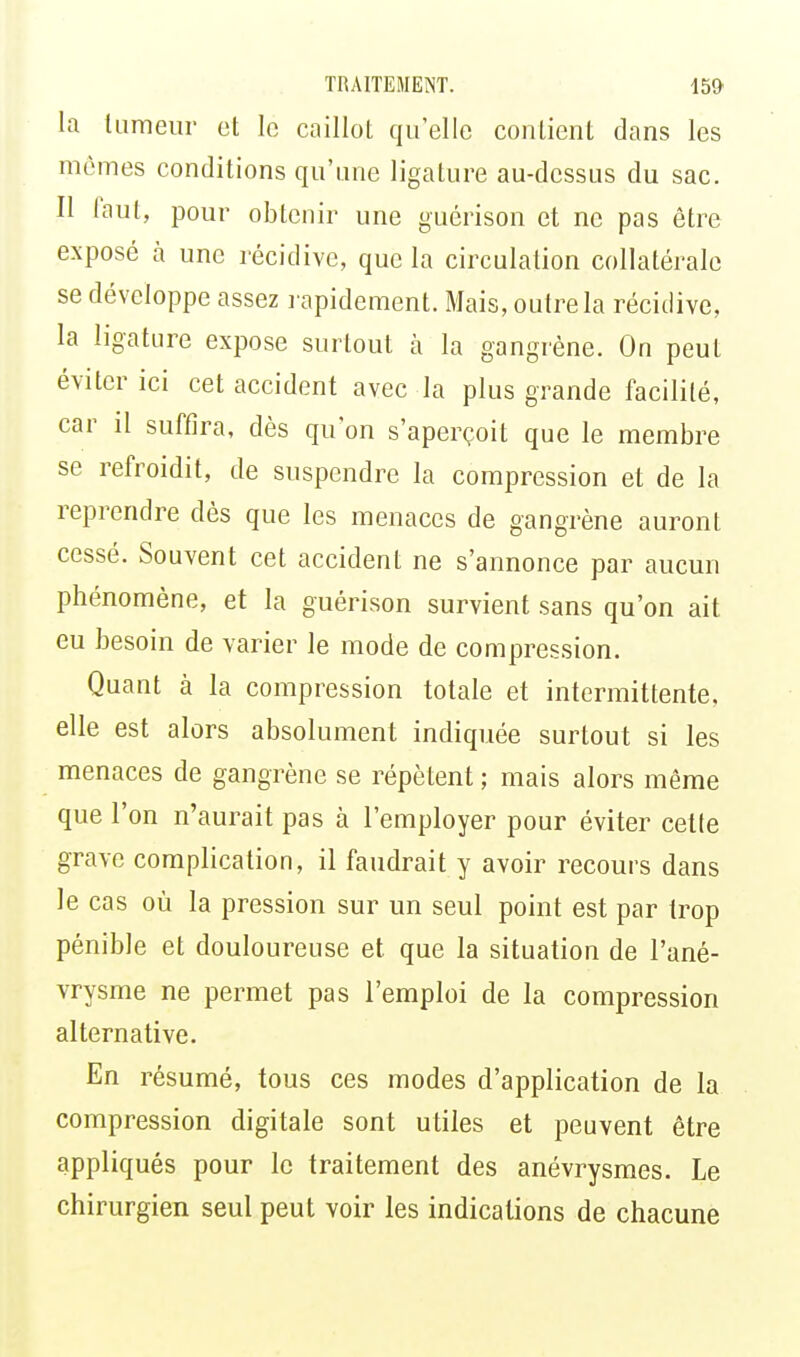 La tumeur et le caillot quelle contient dans les mômes conditions qu'une ligature au-dessus du sac. Il faut, pour obtenir une guérison et ne pas être exposé à une récidive, que la circulation collatérale se développe assez rapidement. Mais, outre la récidive, la ligature expose surtout à la gangrène. On peut éviter ici cet accident avec la plus grande facilité, car il suffira, dès qu'on s'aperçoit que le membre se refroidit, de suspendre la compression et de la reprendre dès que les menaces de gangrène auront cessé. Souvent cet accident ne s'annonce par aucun phénomène, et la guérison survient sans qu'on ait eu besoin de varier le mode de compression. Quant à la compression totale et intermittente, elle est alors absolument indiquée surtout si les menaces de gangrène se répètent ; mais alors même que l'on n'aurait pas à l'employer pour éviter cette grave complication, il faudrait y avoir recours dans le cas où la pression sur un seul point est par trop pénible et douloureuse et que la situation de l'ané- vrysme ne permet pas l'emploi de la compression alternative. En résumé, tous ces modes d'application de la compression digitale sont utiles et peuvent être appliqués pour le traitement des anévrysmes. Le chirurgien seul peut voir les indications de chacune