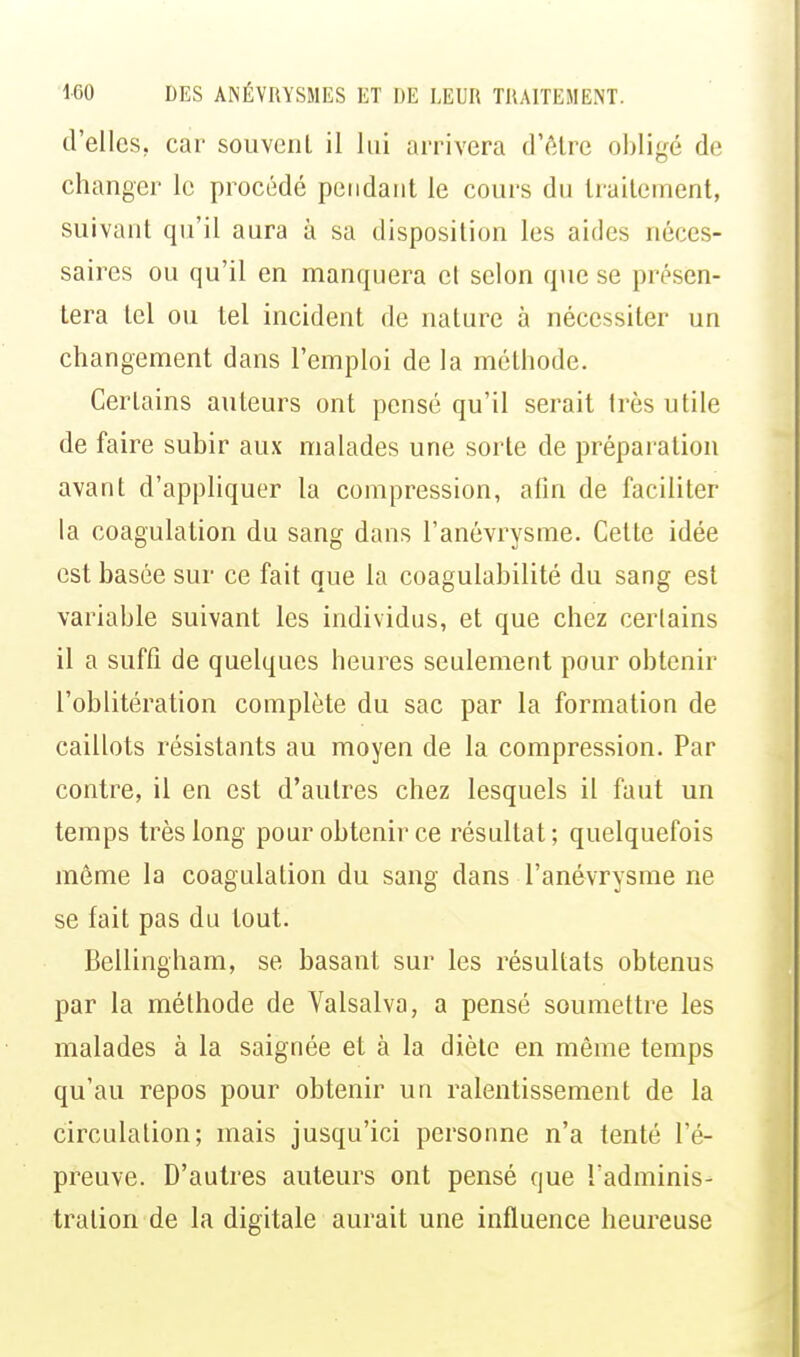 d'elles, car souvcnl il lui arrivera d'être obligé de changer le procédé pendant le cours du traitement, suivant qu'il aura à sa disposition les aides néces- saires ou qu'il en manquera et selon que se présen- tera tel ou tel incident de nature à nécessiter un changement dans l'emploi de la méthode. Certains auteurs ont pensé qu'il serait très utile de faire subir aux malades une sorte de préparation avant d'appliquer la compression, afin de faciliter la coagulation du sang dans l'anévrysme. Cette idée est basée sur ce fait que la coagulabilité du sang est variable suivant les individus, et que chez certains il a suffi de quelques heures seulement pour obtenir l'oblitération complète du sac par la formation de caillots résistants au moyen de la compression. Par contre, il en est d'autres chez lesquels il faut un temps très long pour obtenir ce résultat ; quelquefois môme la coagulation du sang dans l'anévrysme ne se fait pas du tout. Bellingham, se basant sur les résultats obtenus par la méthode de Valsalva, a pensé soumettre les malades à la saignée et à la diète en même temps qu'au repos pour obtenir un ralentissement de la circulation; mais jusqu'ici personne n'a tenté l'é- preuve. D'autres auteurs ont pensé que l'adminis- tration de la digitale aurait une influence heureuse