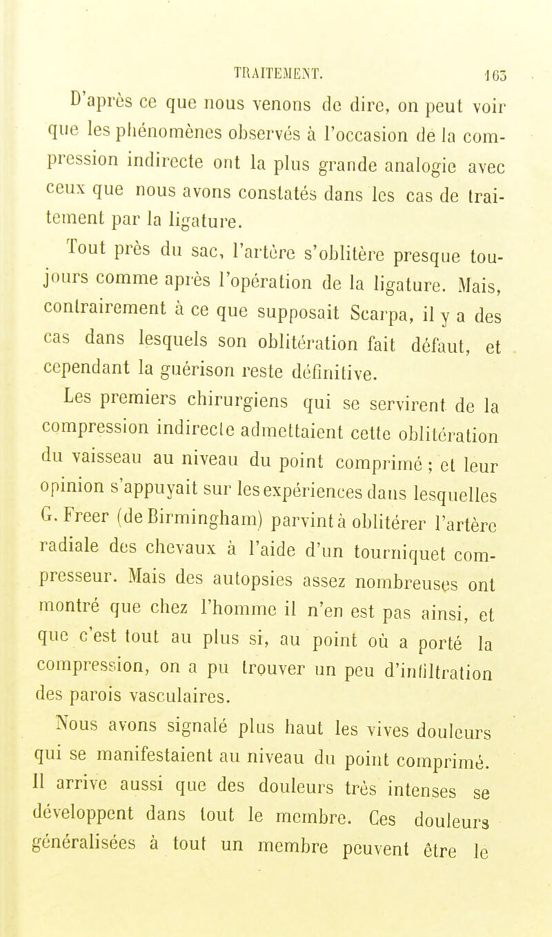 D'après ce que nous venons de dire, on peut voir que les phénomènes observés à l'occasion de la com- pression indirecte ont la plus grande analogie avec ceux que nous avons constatés dans les cas de trai- tement par la ligature. Tout près du sac, l'artère s'oblitère presque tou- jours comme après l'opération de la ligature. Mais, contrairement à ce que supposait Scarpa, il y a des cas dans lesquels son oblitération fait défaut, et cependant la guérison reste définitive. Les premiers chirurgiens qui se servirent de la compression indirecle admettaient cette oblitération du vaisseau au niveau du point comprimé ; et leur opinion s'appuyait sur les expériences dans lesquelles G.Freer (de Birmingham) parvint à oblitérer l'artère radiale des chevaux à l'aide d'un tourniquet com- presseur. Mais des autopsies assez nombreuses ont montré que chez l'homme il n'en est pas ainsi, et que c'est tout au plus si, au point où a porté la compression, on a pu trouver un peu d'infiltration des parois vasculaires. Nous avons signalé plus haut les vives douleurs qui se manifestaient au niveau du point comprimé. 11 arrive aussi que des douleurs très intenses se développent dans tout le membre. Ces douleurs généralisées à tout un membre peuvent être le