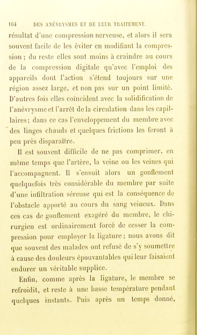 résullat d'une compression nerveuse, et alors il sera souvent facile de les éviter en modifiant la compres- sion ; du reste elles sont moins à craindre au cours de la compression digitale qu'avec l'emploi des appareils dont l'action s'étend toujours sur une région assez large, et non pas sur un point limité. D'autres fois elles coïncident avec la solidification de l'anévrysmeet l'arrêt delà circulation dans les capil- laires; dans ce cas l'enveloppement du membre avec des linges chauds et quelques frictions les feront à peu près disparaître. Il est souvent difficile de ne pas comprimer, en même temps que l'artère, la veine ou les veines qui l'accompagnent. Il s'ensuit alors un gonflement quelquefois très considérable du membre par suite d'une infiltration séreuse qui est la conséquence de l'obstacle apporté au cours du sang veineux. Dans ces cas de gonflement exagéré du membre, le chi- rurgien est ordinairement forcé de cesser la com- pression pour employer la ligature ; nous avons dit que souvent des malades ont refusé de s'y soumettre à cause des douleurs épouvantables qui leur faisaient endurer un véritable supplice. Enfin, comme après la ligature, le membre se refroidit, et reste à une basse température pendant quelques instants. Tuis après un temps donné,