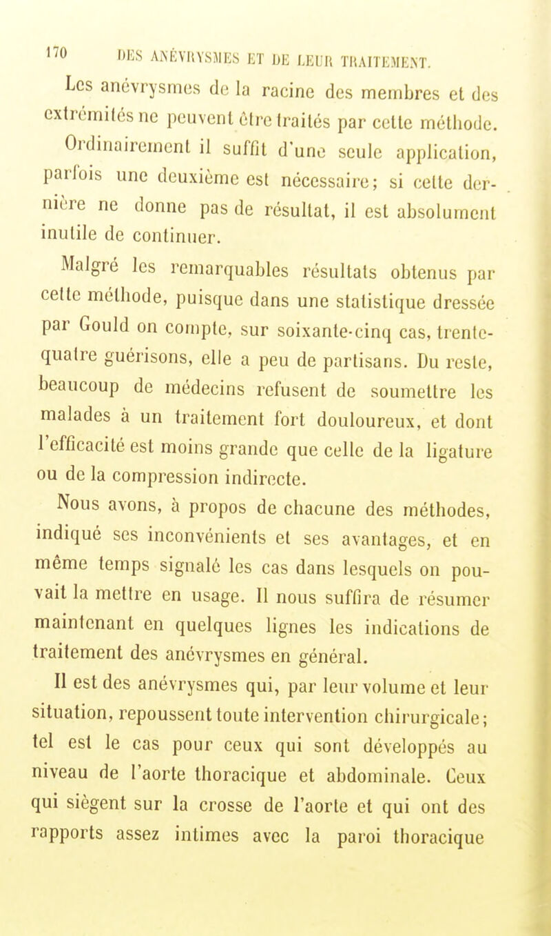 Les anévrysmes de la racine des membres et des extrémités ne peuvent être traités par cette méthode. Ordinairement il suffit d'une seule application, parfois une deuxième est nécessaire; si celte der- nière ne donne pas de résultat, il est absolument inutile de continuer. Malgré les remarquables résultats obtenus par cette méthode, puisque dans une statistique dressée par Gould on compte, sur soixante-cinq cas, trente- quatre guérisons, elle a peu de partisans. Du reste, beaucoup de médecins refusent de soumettre les malades à un traitement fort douloureux, et dont l'efficacité est moins grande que celle de la ligature ou de la compression indirecte. Nous avons, à propos de chacune des méthodes, indiqué ses inconvénients et ses avantages, et en même temps signalé les cas dans lesquels on pou- vait la mettre en usage. Il nous suffira de résumer maintenant en quelques lignes les indications de traitement des anévrysmes en général. Il est des anévrysmes qui, par leur volume et leur situation, repoussent toute intervention chirurgicale; tel est le cas pour ceux qui sont développés au niveau de l'aorte thoracique et abdominale. Ceux qui siègent sur la crosse de l'aorte et qui ont des rapports assez intimes avec la paroi thoracique