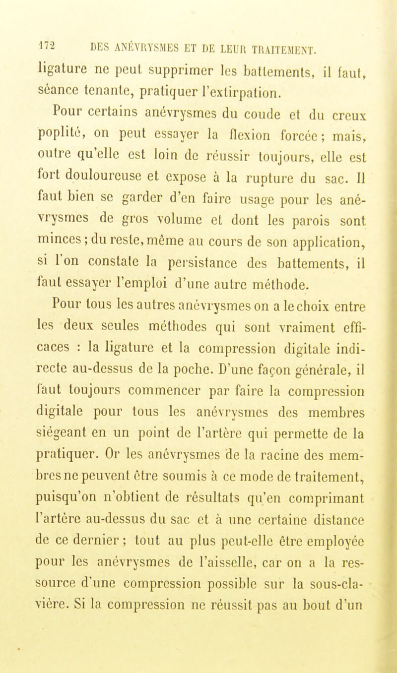 ligature ne peut supprimer les batlements, il faut, séance tenante, pratiquer l'extirpation. Pour certains anévrysmcs du coude et du creux poplité, on peut essayer la flexion forcée; mais, outre qu'elle est loin de réussir toujours, elle est fort douloureuse et expose à la rupture du sac. 11 faut bien se garder d'en faire usage pour les ané- vrysmes de gros volume et dont les parois sont minces; du reste, même au cours de son application, si l'on constate la persistance des battements, il faut essayer l'emploi d'une autre méthode. Pour tous les autres anévrysmes on a le choix entre les deux seules méthodes qui sont vraiment effi- caces : la ligature et la compression digitale indi- recte au-dessus de la poche. D'une façon générale, il faut toujours commencer par faire la compression digitale pour tous les anévrysmes des membres siégeant en un point de l'artère qui permette de la pratiquer. Or les anévrysmes de la racine des mem- bres ne peuvent être soumis à ce mode de traitement, puisqu'on n'obtient de résultats qu'en comprimant l'artère au-dessus du sac et à une certaine distance de ce dernier ; tout au plus peut-elle être employée pour les anévrysmes de l'aisselle, car on a la res- source d'une compression possible sur la sous-cla- vière. Si la compression ne réussit pas au bout d'un