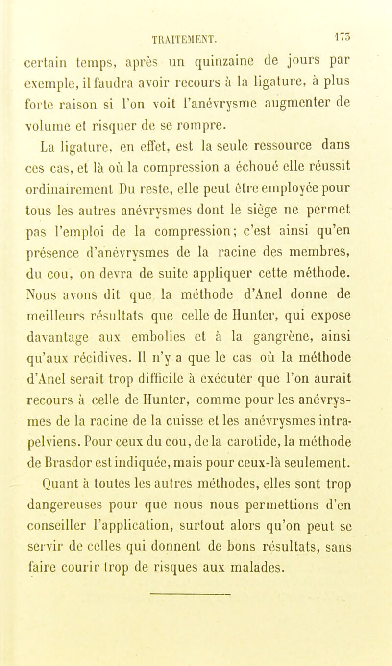 certain temps, après un quinzaine de jours par exemple, il faudra avoir recours à la ligature, à plus forte raison si l'on voit l'anévrysme augmenter de volume et risquer de se rompre. La ligature, en effet, est la seule ressource dans ces cas, et là où la compression a échoué elle réussit ordinairement Du reste, elle peut être employée pour tous les autres anévrysmes dont le siège ne permet pas l'emploi de la compression; c'est ainsi qu'en présence d'anévrysmes de la racine des membres, du cou, on devra de suite appliquer cette méthode. Nous avons dit que la méthode d'Anel donne de meilleurs résultats que celle de Hunter, qui expose davantage aux embolies et à la gangrène, ainsi qu'aux récidives. Il n'y a que le cas où la méthode d'Anel serait trop difficile à exécuter que l'on aurait recours à celle de Hunter, comme pour les anévrys- mes de la racine de la cuisse elles anévrysmes intra- pelviens. Pour ceux du cou, de la carotide, la méthode de Brasdor est indiquée, mais pour ceux-là seulement. Quant à toutes les autres méthodes, elles sont trop dangereuses pour que nous nous permettions d'en conseiller l'application, surtout alors qu'on peut se servir de celles qui donnent de bons résultats, sans faire courir trop de risques aux malades.