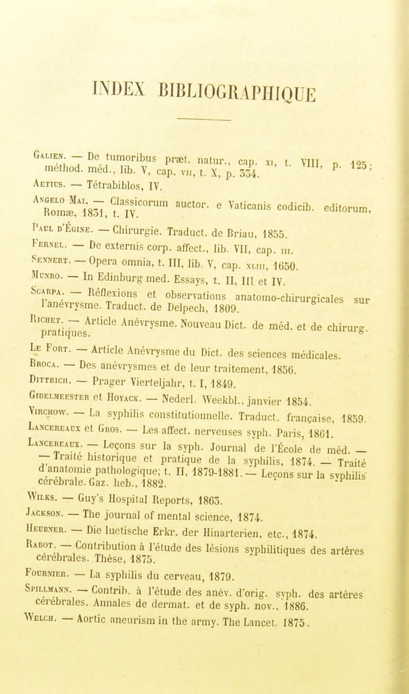 INDEX BIBLIOGRAPHIQUE Galien - De tumoribus prset. natur., cap. a, t. VIII „ 125. method. méd., lib. V, cap. vu, t. X, p. 554. P' °' Aetius. — Tétrabiblos, IV. A7olxh\m, Ctk^COmn àuctor' e Vaticanis codicib. editorum, Paul d'Égike. — Chirurgie. Traduct. de Briau, 1855. Feunel. — De externis corp. affect., lib. VII, cap. „,. tenon. - Opéra omnia, t. III, lib. V, cap. xliii, 1(350. Mœmo. — In Edinburg med. Essays, t. II, m et IV. Scarpa _ Réflexions et observations anatomo-chirurgicales sur lanevrysme. Traduct. de Delpech, 1809. ig'caies sur RlpraTtiquesArtiCle AnéVTysme- Nouveau Dict de mèd. et de chirurg. Le Fort. - Article Anévrysme du Dict. des sciences médicales. Broca. — Des anévrysmcs et de leur traitement, 1856. Dittricii. - Prager Vierteljahr, 1.1,1849. Gideemeester et Hoyack. _ Nederl. Weekbl., janvier 1854. Virchow. — La syphilis constitutionnelle. Traduct. française, 1859. Lancereaux et Gros. — Les affect. nerveuses syph. Paris, 1861. La.n-cereaux. _ Leçons sur la syph. Journal de l'École' de méd. - — iraite historique et pratique de la syphilis, 1874. — Traité d anatom.e pathologique; t. II, 1879-1881.- Leçons sur la syphilis- cérébrale. Gaz. heb., 1882. Wilks. — Guy's Hospital Reports, 1865. Jackson. — The journal of mental science, 1874. Heudxer. — Die luctische Erkr. der Hinarterien, etc., 1874. Radot — Contribution à l'étude des lésions syphilitiques des artères cérébrales. Thèse, 1875. Fournier. — La syphilis du cerveau, 1879. Spillman-n. _ Contrih. à l'étude des anév. d'orig. svph. des artères cérébrales. Annales de dermat. et de syph. nov.,1886. Welch. — Aortic aneurisrain the army. The Lancet: 1875.