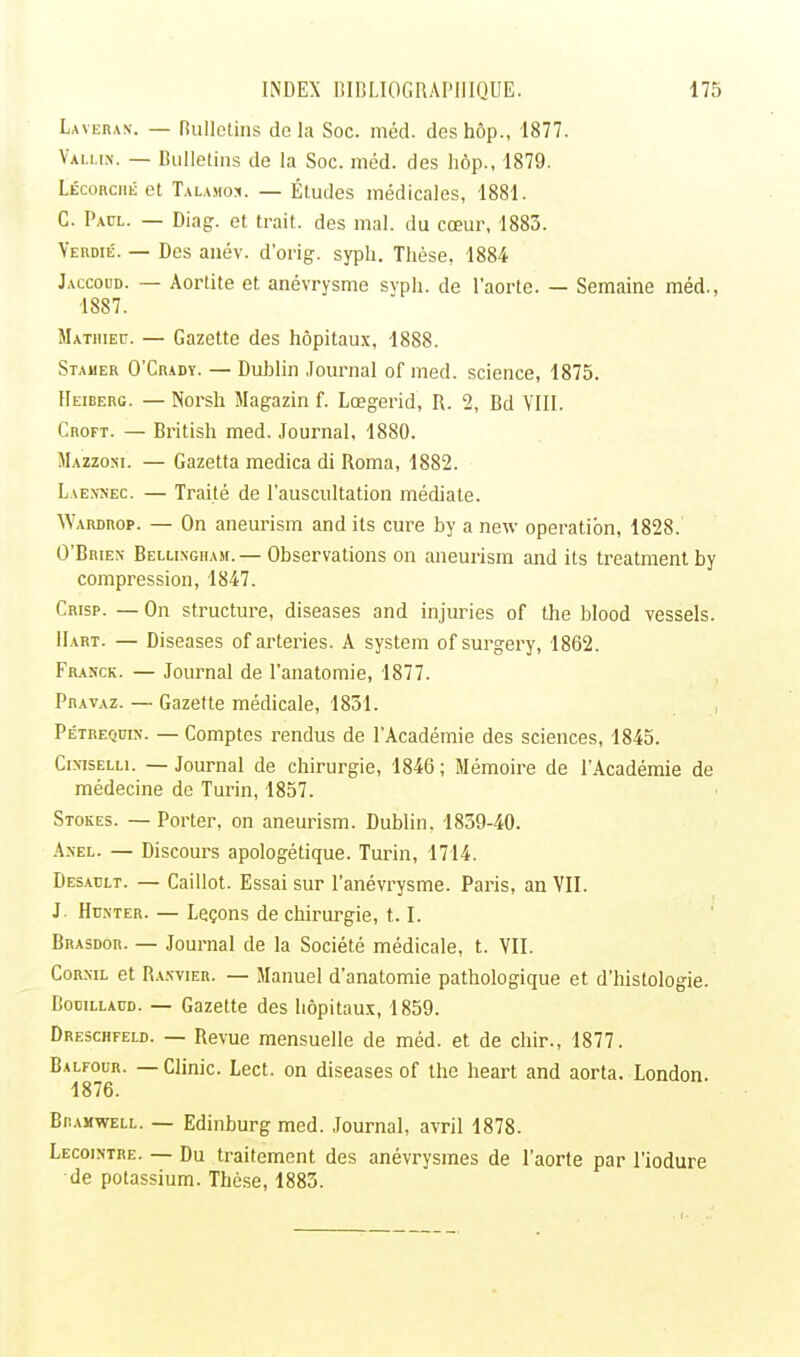 Lavera». — Bulletins delà Soc. méd. des hôp., 1877. Valus. — Bulletins de la Soc. méd. des hôp., 1879. Lécorché et Talamo*. — Études médicales, 1881. C. Paul. — Diag. et trait, des mal. du cœur, 1883. Verdie. — Des anév. d'orig. syph. Thèse, 1884 Jaccoud. — Aortite et. anévrysme syph. de l'aorte. — Semaine méd., 1887. Mathieu. — Gazette des hôpitaux, 1888. Stamer O'Crady. — Dublin Journal of med. science, 1875. Heiberg. — Norsh Magazin f. Lœgerid, R. 2, Bd VIII. Croft. — British med. Journal, 1880. Mazzoki. — Gazetta medica di Roma, 1882. Laennec. — Traité de l'auscultation médiate. Wardrop. — On aneurism and ils cure by a new opération, 1828. O'Brien Belli.ngham. — Observations on aneurism and its treatment by compression, 1847. Crisp. — On structure, diseases and injuries of the blood vessels. Hart. — Diseases of arteries. A System of surgery, 1862. Franck. — Journal de l'anatomie, 1877. Pravaz. — Gazette médicale, 1831. Pe'trequin. — Comptes rendus de l'Académie des sciences, 1845. CmsELLi. — Journal de chirurgie, 1846 ; Mémoire de l'Académie de médecine de Turin, 1857. Stokes. — Porter, on aneurism. Dublin, 1839-40. Anel. — Discours apologétique. Turin, 1714. Desaclt. — Caillot. Essai sur l'anévrysme. Paris, an VII. J. Hunter. — Leçons de chirurgie, 1.1. Brasdor. — Journal de la Société médicale, t. VII. Corxil et Ranvier. — Manuel d'anatomie pathologique et d'histologie. Bobillaud. — Gazette des hôpitaux, 1859. Dreschfeld. — Revue mensuelle de méd. et de chir., 1877. Balfour. — Clinic. Lect. on diseases of the heart and aorta. London. 1876. Biumwell. — Edinburg med. Journal, avril 1878. Lecointre. — Du traitement des anévrysmes de l'aorte par l'iodure de potassium. Thèse, 1883.