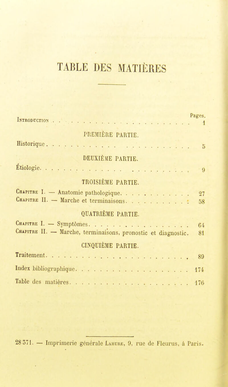 TABLE DES MATIÈRES Pages. Introduction . . ^ PREMIÈRE PARTIE. Historique g DEUXIÈME PARTIE. Étiologie 9 TROISIÈME PARTIE. Chapitre I. — Anatomie pathologique 27 Chapitre II. — Marche et terminaisons : 58 QUATRIÈME PARTIE. Chapitre I. — Symptômes 64 Chapitre II. — Marche, terminaisons, pronostic et diagnostic. 81 CINQUIÈME PARTIE. Traitement 89 Index bibliographique 174 Table des matières 176 28 371. — Imprimerie générale Lahure, 9, rue de Fleurus, à Paris.