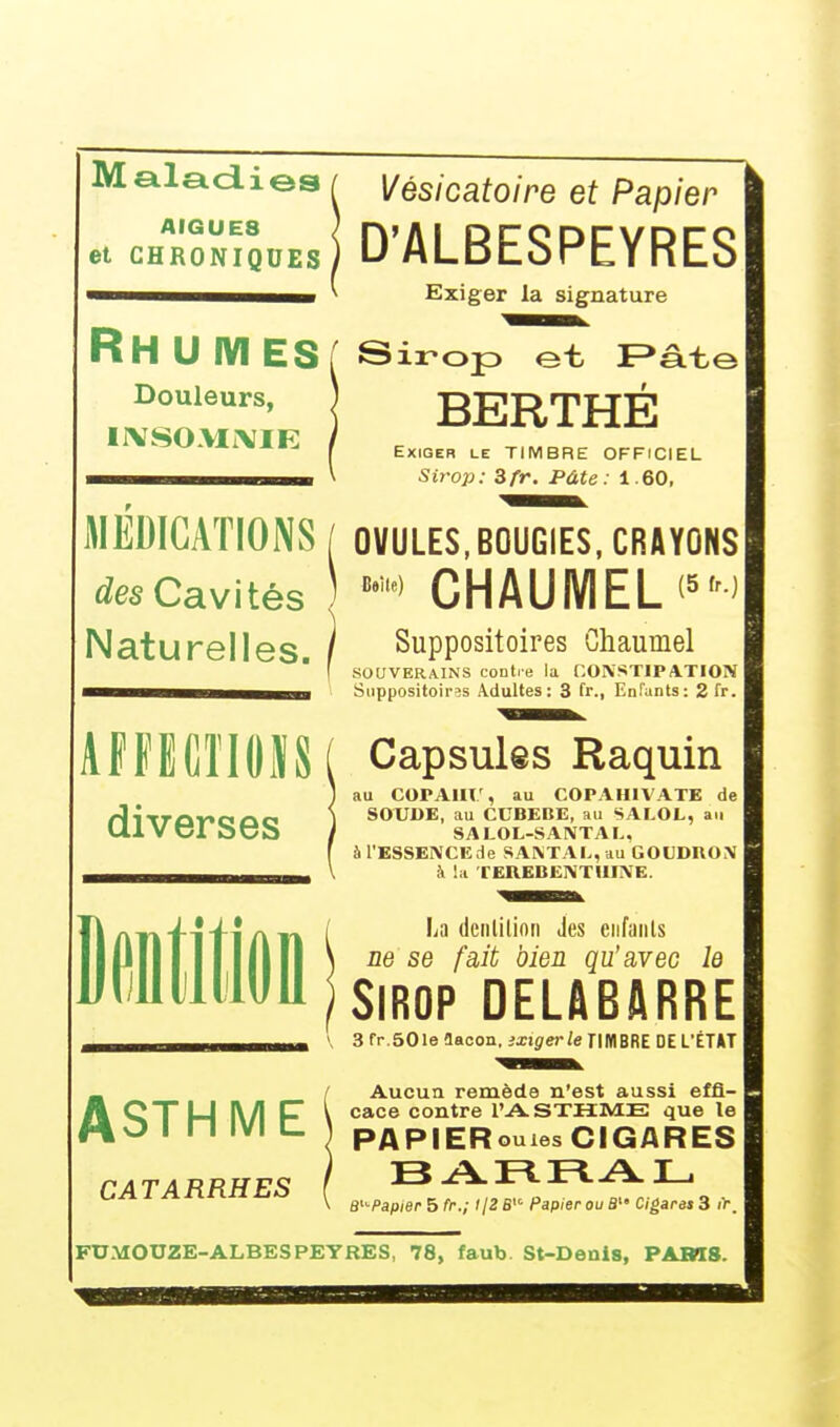 Maladies AIGUE8 Vésicatoire et Papier et CHRONIQUES i D'ALBESPEYRES Exiger la signature RH U M ES [ Sirop et F>ât< Douleurs, INSOMNIE BERTHE Exiger le TIMBRE OFFICIEL Sirop: Zfr. Pâte: i.60, MEDICATIONS / OVULES, BOUGIES, CRAYONS des Cavités ) B9,te) CHAUMEL (5,r^ Naturelles. Suppositoires Chaumel SOUVERAINS contre la CONSTIPATION Suppositoires Adultes: 3 fr., Enfants: 2fr. AFFECTIONS ( Capsules Raquin diverses ASTHME CATARRHES au COPAH!.', au COrAHIVATB de SOUDE, au CCBEBE, au SALOL, an SALOL-SANTAL. à l'ESSENCE de SANTAL, au GOUDRON à la TEREBENTHINE. La denjilion Jes enfanls ne se fait bien qu'avec le Sirop DEUBARRE 3 fr.50le aaoon. ixxgerle TIMBRE DE L'ÉTAT Aucun remède n'est aussi effi- cace contre l'ASTHME que le PAPIER ouïes CIGARES B^Papier 5 fr.; t/2 S Papier ou B Cigares 3 i>. FTJMOTJZE-ALBESPEYRES, 78, faub. St-Denls, PARIS.