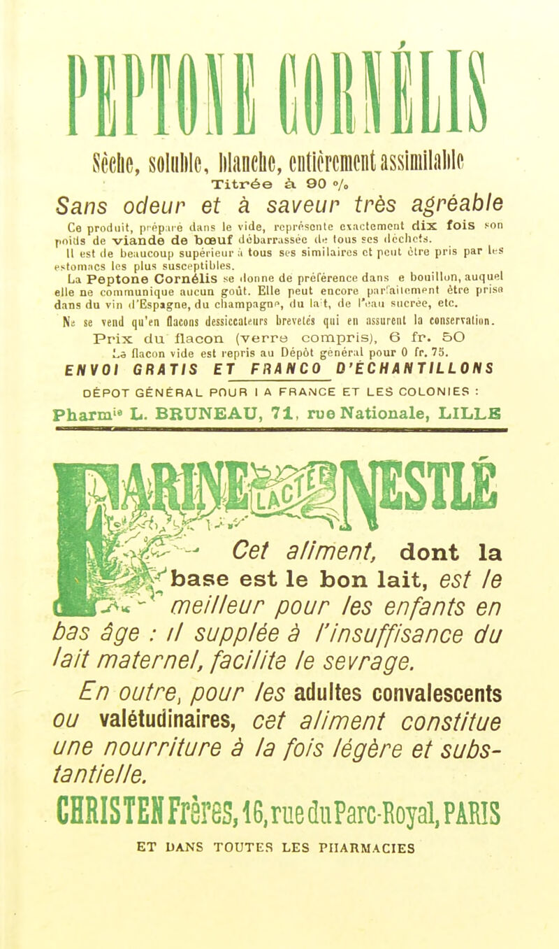Sèche, soliiblc, blanche, entièrement assimilable Titrée à. 90 % Sans odeur et à saveur très agréable Ce produit, préparé dans le vide, représente exactement dix fois son poids de viande de bœuf débarrassée dr; tous ses déchets. Il est de beaucoup supérieur à tous ses similaires et peut être pris par les estomacs les plus susceptibles. La Peptone CornéliS se donne de préférence dans e bouillon, auquel elle ne communique aucun goût. Elle peut encore parfaitement être prisa dans du vin d'Espagne, du Champagne, du lait, de l'eau sucrée, etc. Ni se vend qu'en flacons dessiccaUurs brevetés qui en assurent la conservation. Prix du flacon (verra compris), 6 fr. 50 La flacon vide est repris au Dépôt général pour 0 fr. 75. ENVOI GRATIS ET FRANCO D'ÉCHANTILLONS DÉPÔT GÉNÉRAL POUR 1 A FRANCE ET LES COLONIES : Pharmie L. BRUNEAU, 71, rue Nationale, LILLE PSTLE Cet aliment, dont la J^base est le bon lait, est le  meilleur pour les enfants en bas âge : il supplée à l'insuffisance du lait maternel, facilite le sevrage. En outre, pour les adultes convalescents ou valétudinaires, cet aliment constitue une nourriture à la fois légère et subs- tantielle. CHRISTENFrères,i6,rueduParc-Royal,PAîlïS ET DANS TOUTES LES PHARMACIES