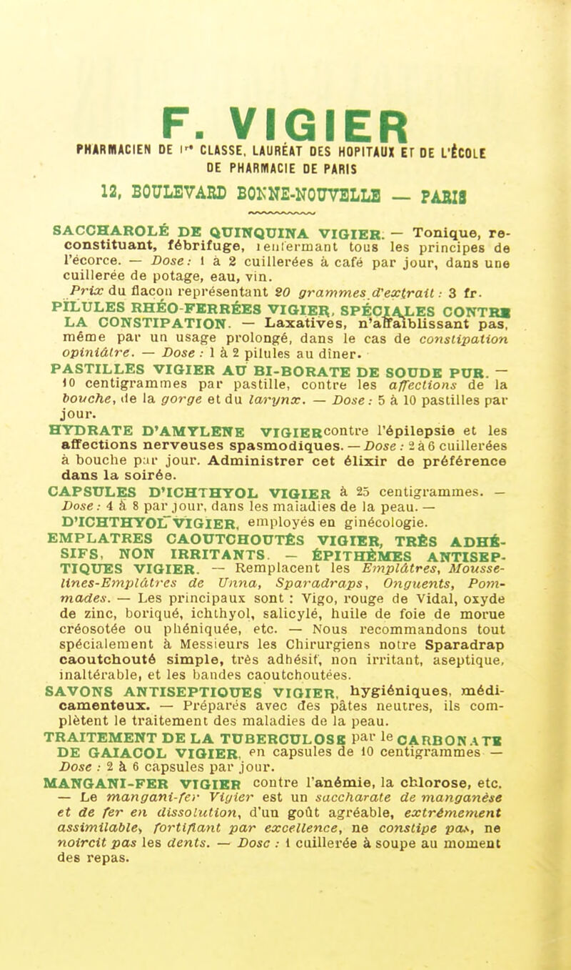 F. VIGIER PHARMACIEN DE l CLASSE, LAURÉAT DES HOPITAUX ET DE L'ÉCOLE DE PHARMACIE DE PARIS 12, BOULEVARD BOKNE-NOÏÏVBLLE — PÀBIS sACCHAROLÉ DE QUINQUINA VIGIER. — Tonique, re- constituant, fébrifuge, 1 enfermant tous les principes de l'écorce. — Dose: 1 à 2 cuillerées à café par jour, dans une cuillerée de potage, eau, vin. Prix du flacon représentant SO grammes d'extrait: 3 fr. PILULES RHÉO FERRÉES VIGIER, SPECIALES CONTRE LA CONSTIPATION. — Laxatives, n'affaiblissant pas, même par un usage prolongé, dans le cas de constipation opiniâtre. — Dose : 1 à 2 pilules au dîner. PASTILLES VIGIER AU BI-BORATE DE SOUDE PUR. ~ 10 centigrammes par pastille, contre les affections de la bouche, <le la gorge et du larynx. — Dose: 5 à 10 pastilles par jour. HYDRATE D'AMYLENE VIGIERContre l'épilepsie et les affections nerveuses spasmodiques. — Dose ; 2 à 6 cuillerées à bouche par jour. Administrer cet élixir de préférence dans la soirée. CAPSULES D'ICHTHYOL VIGIER à 25 centigrammes. — Dose.- 4 à 8 par jour, dans les maiadies de la peau. — D'ICHTHYOLVIGIER, employés en ginécologie. EMPLATRES CAOUTCHOUTES VIGIER, TRÈS ADHÉ- SIFS, NON IRRITANTS. - ÉPITHÈMES ANTISEP- TIQUES VIGIER. ~ Remplacent les Emplâtres, Mousse- lines-Emplâtres de Unna, Sparadraps, Onguents, Pom- mades. — Les principaux sont : Vigo, rouge de Vidal, oxyde de zinc, boriqué, ichthyol, salicylé, huile de foie de morue créosotée ou phéniquée, etc. — Nous recommandons tout spécialement à Messieurs les Chirurgiens notre Sparadrap caoutchouté simple, très adhésif, non irritant, aseptique, inaltérable, et les bandes caoutchoutées. SAVONS ANTISEPTIOUES VIGIER, hygiéniques, médi- camenteux. — Préparés avec des pâtes neutres, ils com- plètent le traitement des maladies de la peau. TRAITEMENT DE LA TUBERCULOSE Palle CARBONATE DE GAIACOL VIGIER, pn capsules de 10 centigrammes — Dose : 2 à 6 capsules par jour. MANGANI-FER VIGIER contre l'anémie, la chlorose, etc. — Le mangani-fev Viyier est un saccharate de manganèse et de fer en dissolution, d'un goût agréable, extrêmement assimilable-, fortifiant par excellence, ne constipe pas, ne noircit pas les dents. — Dose : 1 cuillerée à soupe au moment des repas.