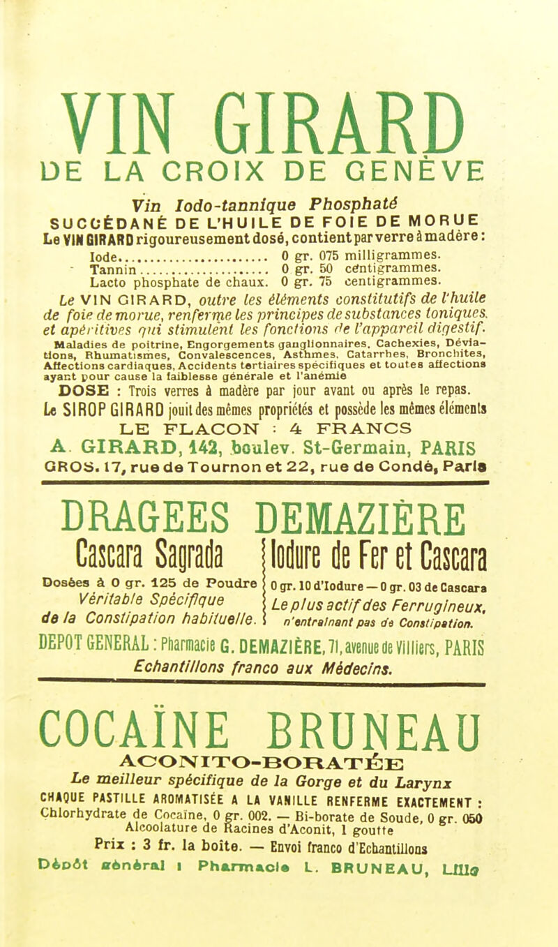 VIN GIRARD DE LA CROIX DE GENÈVE Vin lodo-tannique Phosphaté SUCCÉDANÉ DE L'HUILE DE FOIE DE MORUE Le VIN GIRARD rigoureusement dosé, contient par verre à madère : Iode 0 gr. 075 milligrammes. - Tannin 0 gr. 50 centigrammes. Lacto phosphate de chaux. 0 gr. 75 centigrammes. Le VIN GIRARD, outre les éléments constitutifs de l'huile de foie de morue, renferme les principes de substances toniques, et apéritives qui stimulent les fonctions de l'appareil diqestif. Maladies de poitrine, Engorgements ganglionnaires. Cachexies, Dévia- tions, Rhumatismes, Convalescences, Asthmes. Catarrhes, Bronchites, Affections cardiaques, Accidents tertiaires spécifiques et toutes affections ayant pour cause la faiblesse générale et l'anémie DOSE : Trois verres à madère par jour avant ou après le repas. Le SIROP GIRARD jouildes mêmes propriétés et possède les mêmes éléments LE FLACON = 4 FRANCS A. GIRARD, 142, boulev. St-Germain, PARIS GROS. 17, rue de Tournon et 22, rue de Condô, Parla DRAGEES DEMAZIÈRE Cascara Sagrada | lodure rjB Fer et Cascara Dosées à O gr. 125 de Poudre ! o gr. 10 d'Iodure - 0 gr. 03 de Cascara Véritable Spécifique !; Leplus actjfdes Ferrugineux, de la Constipation habituelle. \ n'entraînant pas de Constipation. DEPOT GENERAL : Pharmacie G. DEMAZIÈRE, 71, avenue de Vïlliers, PARIS Echantillons franco aux Médecins. COCAÏNE BRUNEAU ACONITO-BORATÉE Le meilleur spécifique de la Gorge et du Larynx CHAQUE PASTILLE AROMATISÉE A LA VANILLE RENFERME EXACTEMENT : Chlorhydrate de Cocaïne, 0 gr. 002. — Bi-borate de Soude, 0 gr 050 Alcoolature de Racines d'Aconit, 1 goutte Prix : 3 fr. la boîte. — Envoi franco d'Echantillons