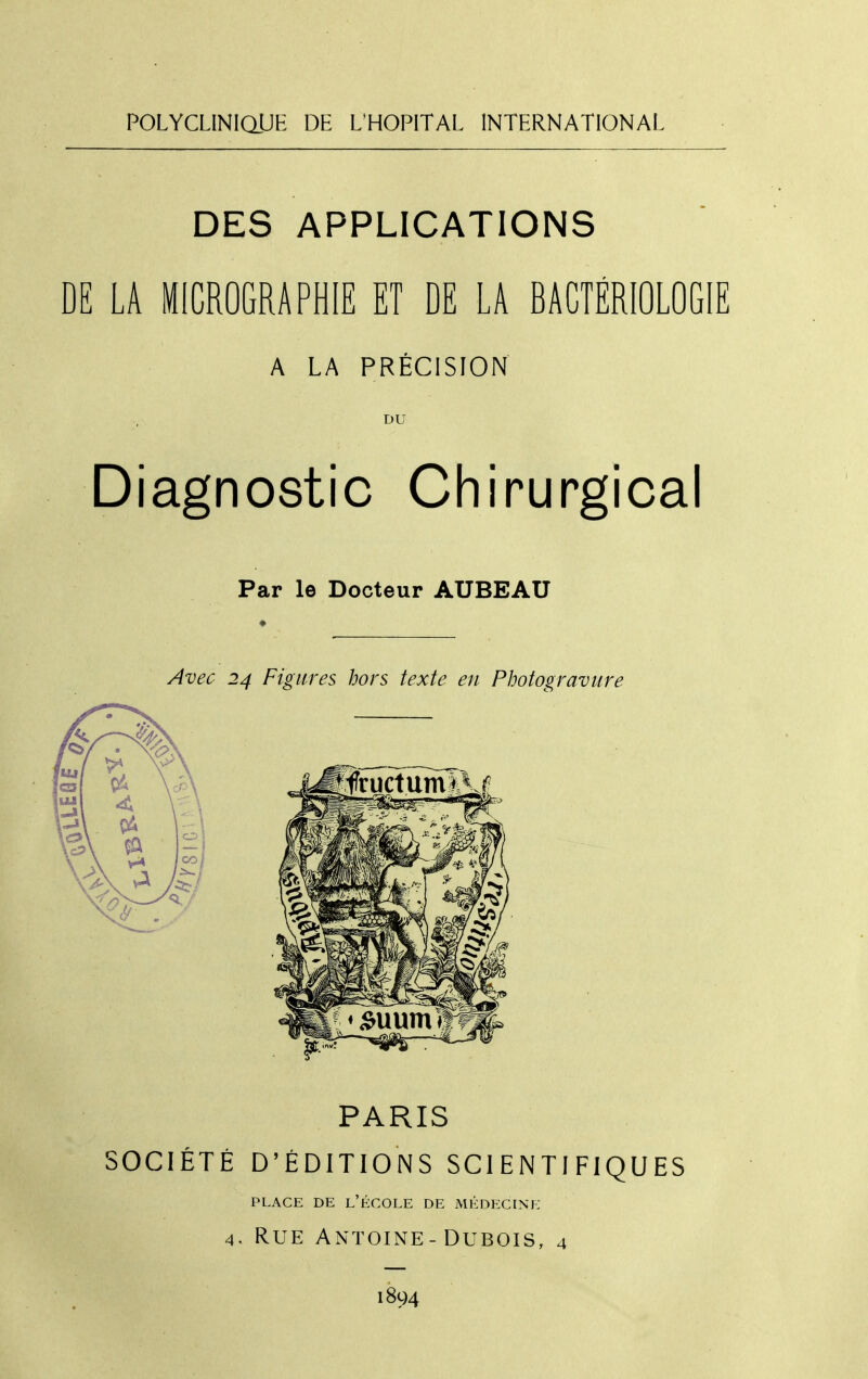 POLYCLlNlaUE DE L'HOPITAL INTERNATIONAL DES APPLICATIONS DE LA MICROGRAPHIE ET DE LA BACTÉRIOLOGIE A LA PRÉCISION Diagnostic Chirurgical Par le Docteur AUBEAU ♦ Avec 24 Figures hors texte en Photogravure PARIS SOCIÉTÉ D'ÉDITIONS SCIENTIFIQUES PI.ACE DE l'École de médecine 4. Rue Antoine-Dubois, 4 1894