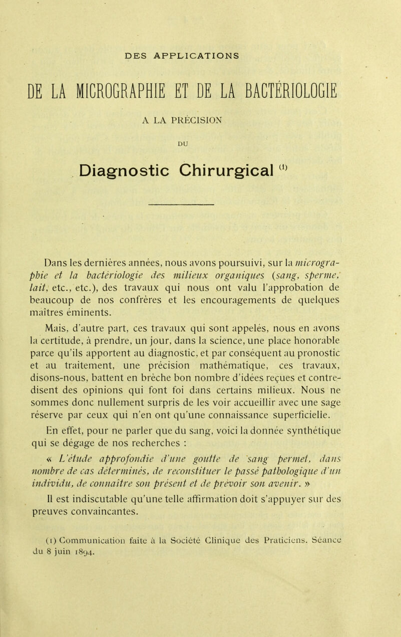 DES APPLICATIONS DE LA MICROGRAPHIE ET DE LA BACTÉRIOLOGIE A LA PRÉCISION DU Diagnostic Chirurgical Dans les dernières années, nous avons poursuivi, sur la microgra- phie et la bactériologie des milieux organiques {sang, sperme; lait, etc., etc.), des travaux qui nous ont valu l'approbation de beaucoup de nos confrères et les encouragements de quelques maîtres éminents. Mais, d'autre part, ces travaux qui sont appelés, nous en avons la certitude, à prendre, un jour, dans la science, une place honorable parce qu'ils apportent au diagnostic, et par conséquent au pronostic et au traitement, une précision mathématique, ces travaux, disons-nous, battent en brèche bon nombre d'idées reçues et contre- disent des opinions qui font foi dans certains milieux. Nous ne sommes donc nullement surpris de les voir accueillir avec une sage réserve par ceux qui n'en ont qu'une connaissance superficielle. En effet, pour ne parler que du sang, voici la donnée synthétique qui se dégage de nos recherches : « L'étude approfondie d'une goutte de sang permet, dans nombre de cas déterminés, de reconstituer le passé pathologique d'un individu, de connaitre son présent et de prévoir son avenir. » 11 est indiscutable qu'une telle affirmation doit s'appuyer sur des preuves convaincantes. (i) Gommunicatioi] faite à la Société Clinique des Praticiens. Séance du 8 juin 1894.