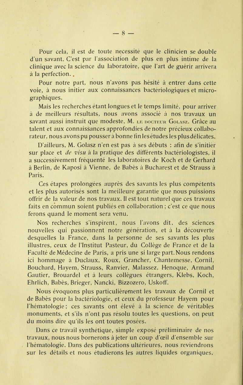 Pour cela, il est de toute nécessité que le clinicien se double d'un savant. C'est par l'association de plus en plus intime de la clinique avec la science du laboratoire, que l'art de guérir arrivera à la perfection.. Pour notre part, nous n'avons pas hésité à entrer dans cette voie, à nous initier aux connaissances bactériologiques et micro- graphiques. Mais les recherches étant longues et le temps limité, pour arriver à de meilleurs résultats, nous avons associé à nos travaux un savant aussi instruit que modeste, M. le docteur Golasz. Grâce au talent et aux connaissances approfondies de notre précieux collabo- rateur, nous avons pu pousser à bonne fin les études les plus délicates. D'ailleurs, M. Golasz n'en est pas à ses débuts : afin de s'initier sur place et de visu à la pratique des différents bactériologistes, il a successivement fréquenté les laboratoires de Koch et de Gerhard à Berlin, de Kaposi à Vienne, de Babès à Bucharest et de Strauss à Paris. Ces étapes prolongées auprès des savants les plus compétents et les plus autorisés sont la meilleure garantie que nous puissions offrir de la valeur de nos travaux. Il est tout naturel que ces travaux faits en commun soient publiés en collaboration ; c'est ce que nous ferons quand le moment sera venu. Nos recherches s'inspirent, nous l'avons dit, des sciences nouvelles qui passionnent notre génération, et à la découverte desquelles la France, dans la personne de ses savants les plus illustres, ceux de l'Institut Pasteur, du Collège de France et de la Faculté de Médecine de Paris, a pris une si large part. Nous rendons ici hommage à Duclaux, Roux, Grancher, Chantemesse, Cornil, Bouchard, Hayem, Strauss, Ranvier, Malassez, Henoque, Armand Gautier, Brouardel et à leurs collègues étrangers, Klebs, Koch, Ehrlich, Babès, Brieger, Nancki, Bizzozero, Uskoff. Nous évoquons plus particulièrement les travaux de Cornil et de Babès pour la bactériologie, et ceux du professeur Hayem pour l'hématologie; ces savants ont élevé à la science de véritables monuments, et s'ils n'ont pas résolu toutes les questions, on peut du moins dire qu'ils les ont toutes posées. Dans ce travail synthétique, simple exposé préliminaire de nos travaux, nous nous bornerons à jeter un coup d'œil d'ensemble sur l'hématologie. Dans des publications ultérieures, nous reviendrons sur les détails et nous étudierons les autres liquides organiques,