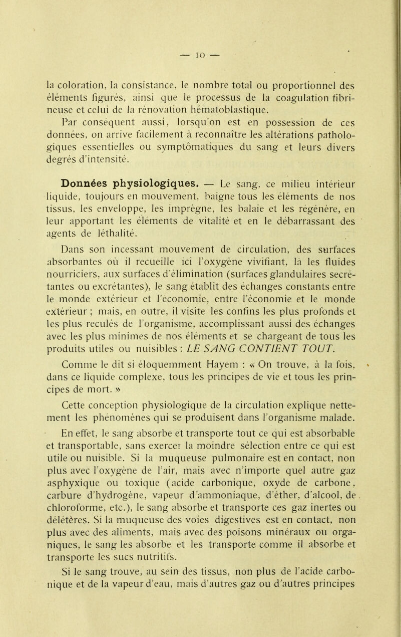 ^10 — la coloration, la consistance, le nombre total ou proportionnel des éléments figurés, ainsi que le processus de la coagulation fibri- neuse et celui de la rénovation hématoblastique. Par conséquent aussi, lorsqu'on est en possession de ces données, on arrive facilement à reconnaître les altérations patholo- giques essentielles ou symptômatiques du sang et leurs divers degrés d'intensité. Données physiologiques. — Le sang, ce milieu intérieur liquide, toujours en mouvement, baigne tous les éléments de nos tissus, les enveloppe, les imprègne, les balaie et les régénère, en leur apportant les éléments de vitalité et en le débarrassant des agents de léthalité. Dans son incessant mouvement de circulation, des surfaces absorbantes où il recueille ici l'oxygène vivifiant, là les fluides nourriciers, aux surfaces d'élimination (surfaces glandulaires sécré- tantes ou excrétantes), le sang établit des échanges constants entre le monde extérieur et l'économie, entre l'économie et le monde extérieur ; mais, en outre, il visite les confins les plus profonds et les plus reculés de l'organisme, accomplissant aussi des échanges avec les plus minimes de nos éléments et se chargeant de tous les produits utiles ou nuisibles : LE SANG CONTIENT TOUT. Comme le dit si éloquemment Hayem : « On trouve, à la fois, dans ce liquide complexe, tous les principes de vie et tous les prin- cipes de mort. » Cette conception physiologique de la circulation explique nette- ment les phénomènes qui se produisent dans l'organisme malade. En effet, le sang absorbe et transporte tout ce qui est absorbable et transportable, sans exercer la moindre sélection entre ce qui est utile ou nuisible. Si la muqueuse pulmonaire est en contact, non plus avec l'oxygène de l'air, mais avec n'importe quel autre gaz asphyxique ou toxique (acide carbonique, oxyde de carbone, carbure d'hydrogène, vapeur d'ammoniaque, d'éther, d'alcool, de chloroforme, etc.), le sang absorbe et transporte ces gaz inertes ou délétères. Si la muqueuse des voies digestives est en contact, non plus avec des aliments, mais avec des poisons minéraux ou orga- niques, le sang les absorbe et les transporte comme il absorbe et transporte les sucs nutritifs. Si le sang trouve, au sein des tissus, non plus de l'acide carbo- nique et de la vapeur d'eau, mais d'autres gaz ou d'autres principes