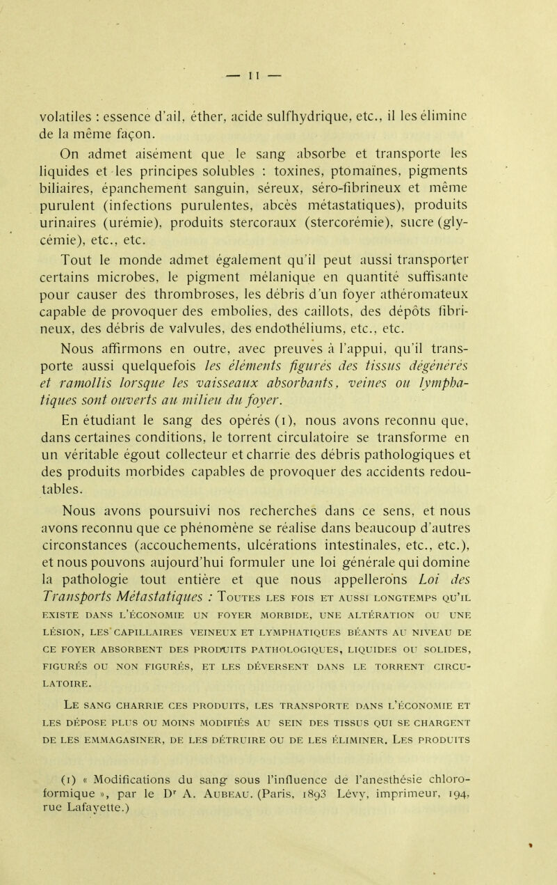 de la même façon. On admet aisément que le sang absorbe et transporte les liquides et les principes solubles : toxines, ptomaïnes, pigments biliaires, épanchement sanguin, séreux, séro-fibrineux et même purulent (infections purulentes, abcès métastatiques), produits urinaires (urémie), produits stercoraux (stercorémie), sucre (gly- cémie), etc., etc. Tout le monde admet également qu'il peut aussi transporter certains microbes, le pigment mélanique en quantité suffisante pour causer des thrombroses, les débris d'un foyer athéromateux capable de provoquer des embolies, des caillots, des dépôts fibri- neux, des débris de valvules, des endothéliums, etc., etc. Nous affirmons en outre, avec preuves à l'appui, qu'il trans- porte aussi quelquefois les éléments figurés des tissus dégénérés et ramollis lorsque les vaisseaux absorbants, veines ou lympha- tiques sont ouverts au milieu du foyer. En étudiant le sang des opérés (i), nous avons reconnu que. dans certaines conditions, le torrent circulatoire se transforme en un véritable égout collecteur et charrie des débris pathologiques et des produits morbides capables de provoquer des accidents redou- tables. Nous avons poursuivi nos recherches dans ce sens, et nous avons reconnu que ce phénomène se réalise dans beaucoup d'autres circonstances (accouchements, ulcérations intestinales, etc., etc.), et nous pouvons aujourd'hui formuler une loi générale qui domine la pathologie tout entière et que nous appellerons Loi des Transports Métastatiques : Toutes les fois et aussi longtemps qu'il EXISTE DANS l'ÉCONOMIE UN FOYER MORBIDE, UNE ALTÉRATION OU UNE LÉSION, LES CAPILLAIRES VEINEUX ET LYMPHATIQUES BÉANTS AU NIVEAU DE CE FOYER ABSORBENT DES PRODUITS PATHOLOGIQUES, LIQUIDES OU SOLIDES, FIGURÉS OU NON FIGURÉS, ET LES DÉVERSENT DANS LE TORRENT CIRCU- LATOIRE. Le SANG CHARRIE CES PRODUITS, LES TRANSPORTE DANS L'ÉCONOMIE ET LES DÉPOSE PLUS OU MOINS MODIFIÉS AU SEIN DES TISSUS QUI SE CHARGENT DE LES EMMAGASINER, DE LES DÉTRUIRE OU DE LES ÉLIMINER. LeS PRODUITS (i) (( Modifications du sang- sous l'influence de l'anesthésie chloro- formique », par le D' A. Aubeau. (Paris, 1893 Lévy, imprimeur, 194, rue Lafayette.)