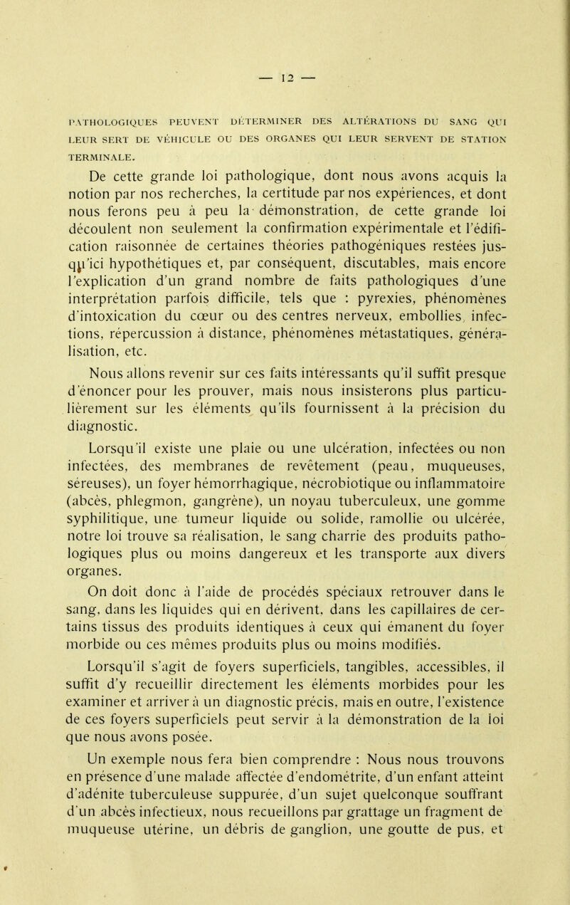 PATHOLOGIQUES PEUVENT DÉTERMINER DES ALTÉRATIONS DU SANG QUI LEUR SERT DE VÉHICULE OU DES ORGANES QUI LEUR SERVENT DE STATION TERMINALE. De cette grande loi pathologique, dont nous avons acquis la notion par nos recherches, la certitude par nos expériences, et dont nous ferons peu à peu la démonstration, de cette grande loi découlent non seulement la confirmation expérimentale et l'édifi- cation raisonnée de certaines théories pathogéniques restées jus- q^fici hypothétiques et, par conséquent, discutables, mais encore Texplication d'un grand nombre de faits pathologiques d'une interprétation parfois difficile, tels que : pyrexies, phénomènes d'intoxication du cœur ou des centres nerveux, embollies, infec- tions, répercussion à distance, phénomènes métastatiques, généra- lisation, etc. Nous allons revenir sur ces faits intéressants qu'il suffit presque d'énoncer pour les prouver, mais nous insisterons plus particu- lièrement sur les éléments qu'ils fournissent à la précision du diagnostic. Lorsqu'il existe une plaie ou une ulcération, infectées ou non infectées, des membranes de revêtement (peau, muqueuses, séreuses), un foyer hémorrhagique, nécrobiotique ou inflammatoire (abcès, phlegmon, gangrène), un noyau tuberculeux, une gomme syphilitique, une tumeur liquide ou solide, ramollie ou ulcérée, notre loi trouve sa réalisation, le sang charrie des produits patho- logiques plus ou moins dangereux et les transporte aux divers organes. On doit donc à l'aide de procédés spéciaux retrouver dans le sang, dans les liquides qui en dérivent, dans les capillaires de cer- tains tissus des produits identiques à ceux qui émanent du foyer morbide ou ces mêmes produits plus ou moins modifiés. Lorsqu'il s'agit de foyers superficiels, tangibles, accessibles, il suffit d'y recueillir directement les éléments morbides pour les examiner et arriver à un diagnostic précis, mais en outre, l'existence de ces foyers superficiels peut servir à la démonstration de la loi que nous avons posée. Un exemple nous fera bien comprendre : Nous nous trouvons en présence d'une malade affectée d'endométrite, d'un enfant atteint d'adénite tuberculeuse suppurée, d'un sujet quelconque souftrant d'un abcès infectieux, nous recueillons par grattage un fragment de muqueuse utérine, un débris de ganglion, une goutte de pus. et