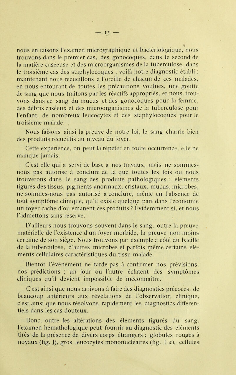 nous en faisons l'examen micrographique et bactériologique, nous trouvons dans le premier cas, des gonocoques, dans le second de la matière caséeuse et des microorganismes de la tuberculose, dans le troisième cas des staphylocoques ; voilà notre diagnostic établi : maintenant nous recueillons à l'oreille de chacun de ces malades, en nous entourant de toutes les précautions voulues, une goutte de sang que nous traitons par les réactifs appropriés, et nous trou- vons dans ce sang du mucus et des gonocoques pour la femme, des débris caséeux et des microorganismes de la tuberculose pour l'enfant, de nombreux leucocytes et des staphylocoques pour le troisième malade. , Nous faisons ainsi la preuve de notre loi, le sang charrie bien des produits recueillis au niveau du foyer. Cette expérience, on peut la répéter en toute occurrence, elle ne manque jamais. C'est elle qui a servi de base à nos travaux, mais ne sommes- nous pas autorisé à conclure de la que toutes les fois ou nous trouverons dans le sang des produits pathologiques : éléments figurés des tissus, pigments anormaux, cristaux, mucus, microbes, ne sommes-nous pas autorisé à conclure, même en l'absence de tout symptôme clinique, qu'il existe quelque part dans l'économie un foyer caché d'où émanent ces produits ? Evidemment si, et nous l'admettons sans réserve. D'ailleurs nous trouvons souvent dans le sang, outre la preuve matérielle de l'existence d'un foyer morbide, la preuve non moins certaine de son siège. Nous trouvons par exemple à côté du bacille de la tuberculose, d'autres microbes et parfois même certains élé- ments cellulaires caractéristiques du tissu malade. Bientôt l'événement ne tarde pas à confirmer nos prévisions, nos prédictions ; un jour ou l'autre éclatent des symptômes cliniques qu'il devient impossible de méconnaître. C'est ainsi que nous arrivons à faire des diagnostics précoces, de beaucoup antérieurs aux révélations de l'observation clinique, c'est ainsi que nous résolvons rapidement les diagnostics différen- tiels dans les cas douteux. Donc, outre les altérations des éléments figurés du sang, l'examen hémathologique peut fournir au diagnostic des éléments tirés de la présence de divers corps étrangers : globules rouges à noyaux (fig. I), gros leucocytes mononucléaires (fig. I a), cellules