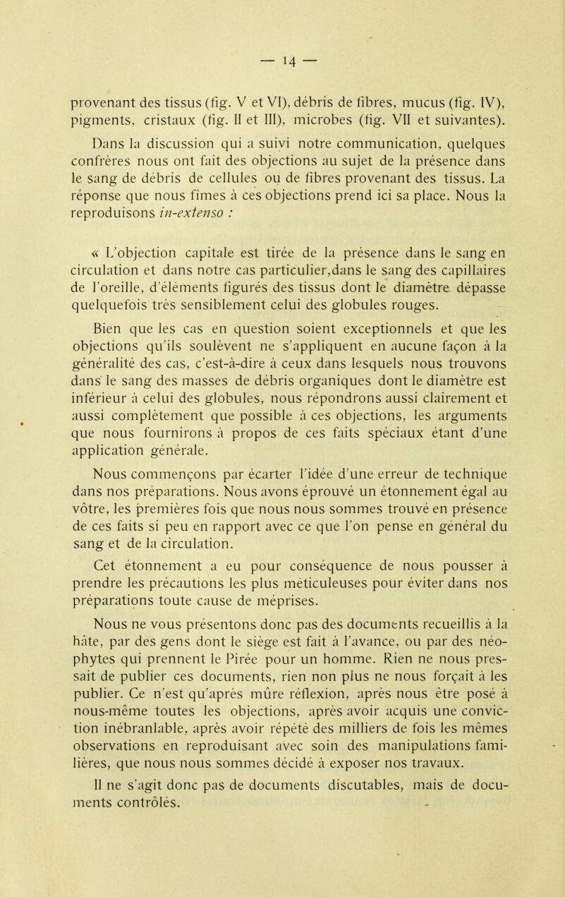 provenant des tissus (fig. V et VI), débris de fibres, mucus (fig. IV), pigments, cristaux (fig. II et III), microbes (fig. VII et suivantes). Dans la discussion qui a suivi notre communication, quelques confrères nous ont fait des objections au sujet de la présence dans le sang de débris de cellules ou de fibres provenant des tissus. La réponse que nous fîmes à ces objections prend ici sa place. Nous la reproduisons in-extenso : « L'objection capitale est tirée de la présence dans le sang en circulation et dans notre cas particulier,dans le sang des capillaires de l'oreille, d'éléments figurés des tissus dont le diamètre dépasse quelquefois très sensiblement celui des globules rouges. Bien que les cas en question soient exceptionnels et que les objections qu'ils soulèvent ne s'appliquent en aucune façon à la généralité des cas, c'est-à-dire à ceux dans lesquels nous trouvons dans le sang des masses de débris organiques dont le diamètre est inférieur à celui des globules, nous répondrons aussi clairement et aussi complètement que possible à ces objections, les arguments que nous fournirons à propos de ces faits spéciaux étant d'une application générale. Nous commençons par écarter l'idée d'une erreur de technique dans nos préparations. Nous avons éprouvé un étonnement égal au vôtre, les premières fois que nous nous sommes trouvé en présence de ces faits si peu en rapport avec ce que Ton pense en général du sang et de la circulation. Cet étonnement a eu pour conséquence de nous pousser à prendre les précautions les plus méticuleuses pour éviter dans nos préparatipns toute cause de méprises. Nous ne vous présentons donc pas des documents recueillis à la hcâte, par des gens dont le siège est fait à l'avance, ou par des néo- phytes qui prennent le Pirée pour un homme. Rien ne nous pres- sait de publier ces documents, rien non plus ne nous forçait à les publier. Ce nest qu'après mûre réflexion, après nous être posé à nous-même toutes les objections, après avoir acquis une convic- tion inébranlable, après avoir répété des milliers de fois les mêmes observations en reproduisant avec soin des manipulations fami- lières, que nous nous sommes décidé à exposer nos travaux. II ne s'agit donc pas de documents discutables, mais de docu- ments contrôlés.