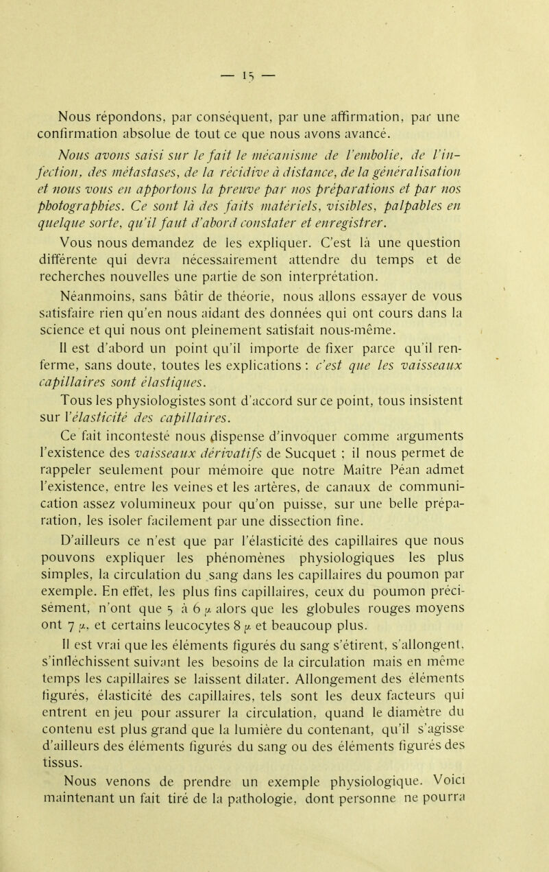 — ^3 — Nous répondons, par conséquent, par une alfirmation, par une confirmation absolue de tout ce que nous avons avancé. Nous avons saisi sur le fait le inécanisiiie de l'embolie, de l'in- fection, des métastases, de la récidive à distance, de la généralisation et nous vous en apportons la preuve par nos préparations et par nos photographies. Ce sont là des faits matériels, visibles, palpables en quelque sorte, qu'il faut d'abord constater et enregistrer. Vous nous demandez de les expliquer. Cest là une question différente qui devra nécessairement attendre du temps et de recherches nouvelles une partie de son interprétation. Néanmoins, sans bâtir de théorie, nous allons essayer de vous satisfaire rien qu'en nous aidant des données qui ont cours dans la science et qui nous ont pleinement satisfait nous-même. Il est d'abord un point qu'il importe de fixer parce qu'il ren- ferme, sans doute, toutes les explications : c'est que les vaisseaux capillaires sont élastiques. Tous les physiologistes sont d'accord sur ce point, tous insistent sur Vélasticité des capillaires. Ce fait incontesté nous dispense d'invoquer comme arguments l'existence des vaisseaux dérivatifs de Sucquet ; il nous permet de rappeler seulement pour mémoire que notre Maître Péan admet l'existence, entre les veines et les artères, de canaux de communi- cation assez volumineux pour qu'on puisse, sur une belle prépa- ration, les isoler facilement par une dissection fine. D'ailleurs ce n'est que par l'élasticité des capillaires que nous pouvons expliquer les phénomènes physiologiques les plus simples, la circulation du sang dans les capillaires du poumon par exemple. En eftét, les plus fins capillaires, ceux du poumon préci- sément, n'ont que 5 à 6 a alors que les globules rouges moyens ont 7 [t.. et certains leucocytes 8 p. et beaucoup plus. 11 est vrai que les éléments figurés du sang s'étirent, s'allongent, s'infléchissent suivant les besoins de la circulation mais en même temps les capillaires se laissent dilater. Allongement des éléments figurés, élasticité des capillaires, tels sont les deux facteurs qui entrent en jeu pour assurer la circulation, quand le diamètre du contenu est plus grand que la lumière du contenant, qu'il s'agisse d'ailleurs des éléments figurés du sang ou des éléments figurés des tissus. Nous venons de prendre un exemple physiologique. Voici maintenant un fait tiré de la pathologie, dont personne ne pourra
