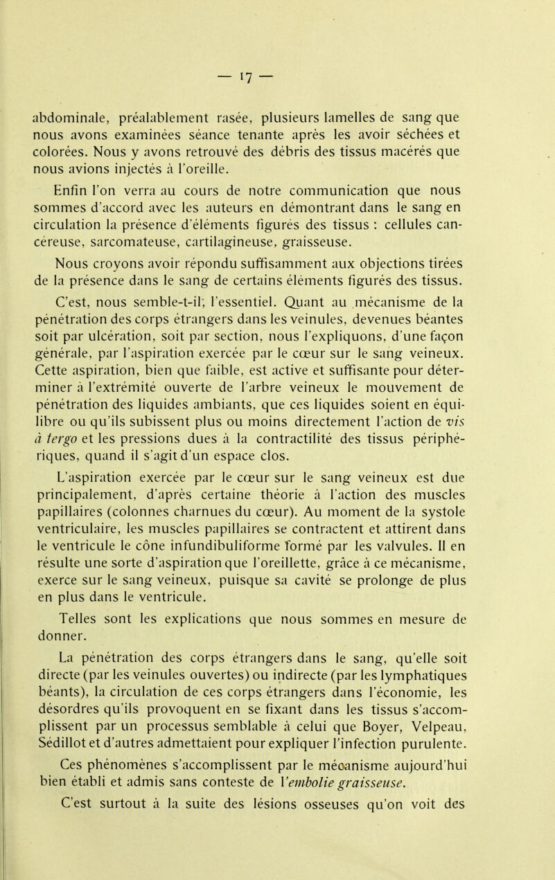 abdominale, préalablement rasée, plusieurs lamelles de sang que nous avons examinées séance tenante après les avoir séchées et colorées. Nous y avons retrouvé des débris des tissus macérés que nous avions injectés à l'oreille. Enfin l'on verra au cours de notre communication que nous sommes d'accord avec les auteurs en démontrant dans le sang en circulation la présence d'éléments figurés des tissus : cellules can- céreuse, sarcomateuse, cartilagineuse, graisseuse. Nous croyons avoir répondu suffisamment aux objections tirées de la présence dans le sang de certains éléments figurés des tissus. C'est, nous semble-t-il; l'essentiel. Quant au mécanisme de la pénétration des corps étrangers dans les veinules, devenues béantes soit par ulcération, soit par section, nous l'expliquons, d'une façon générale, par l'aspiration exercée par le cœur sur le sang veineux. Cette aspiration, bien que faible, est active et suffisante pour déter- miner à l'extrémité ouverte de l'arbre veineux le mouvement de pénétration des liquides ambiants, que ces liquides soient en équi- libre ou qu'ils subissent plus ou moins directement l'action de vis à tergo et les pressions dues à la contractilité des tissus périphé- riques, quand il s'agit d'un espace clos. L'aspiration exercée par le cœur sur le sang veineux est due principalement, d'après certaine théorie à l'action des muscles papillaires (colonnes charnues du cœur). Au moment de la systole ventriculaire, les muscles papillaires se contractent et attirent dans le ventricule le cône infundibuliforme formé par les valvules. Il en résulte une sorte d'aspiration que l'oreillette, grâce à ce mécanisme, exerce sur le sang veineux, puisque sa cavité se prolonge de plus en plus dans le ventricule. Telles sont les explications que nous sommes en mesure de donner. La pénétration des corps étrangers dans le sang, qu'elle soit directe (par les veinules ouvertes) ou indirecte (par les lymphatiques béants), la circulation de ces corps étrangers dans l'économie, les désordres qu'ils provoquent en se fixant dans les tissus s'accom- plissent par un processus semblable à celui que Boyer, Velpeau, Sédillot et d'autres admettaient pour expliquer l'infection purulente. Ces phénomènes s'accomplissent par le méoanisme aujourd'hui bien établi et admis sans conteste de Vemholie graisseuse. C'est surtout à la suite des lésions osseuses qu'on voit des