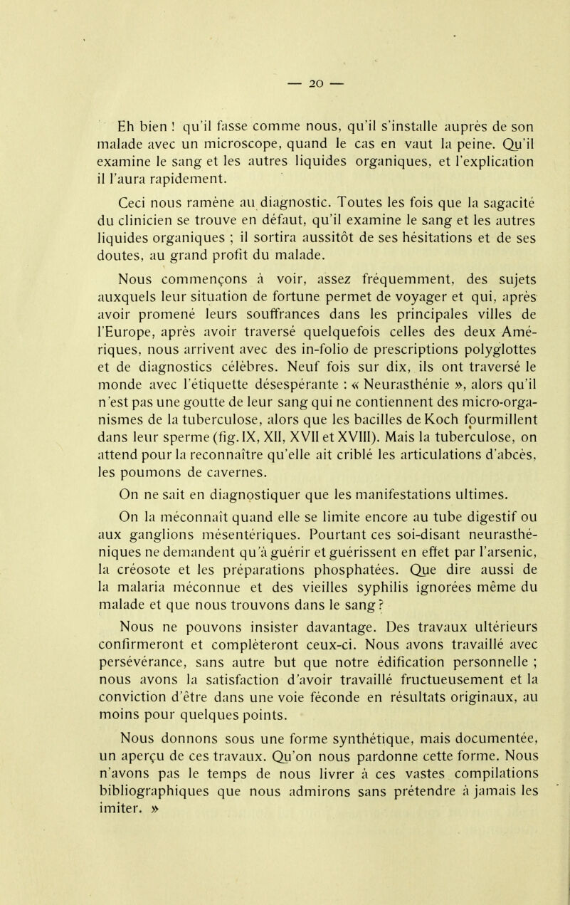 Eh bien ! qu'il fasse comme nous, qu'il s'installe auprès de son malade avec un microscope, quand le cas en vaut la peine. Qu'il examine le sang et les autres liquides organiques, et l'explication il l'aura rapidement. Ceci nous ramène au diagnostic. Toutes les fois que la sagacité du clinicien se trouve en défaut, qu'il examine le sang et les autres liquides organiques ; il sortira aussitôt de ses hésitations et de ses doutes, au grand profit du malade. Nous commençons à voir, assez fréquemment, des sujets auxquels leur situation de fortune permet de voyager et qui, après avoir promené leurs souffrances dans les principales villes de l'Europe, après avoir traversé quelquefois celles des deux Amé- riques, nous arrivent avec des in-folio de prescriptions polyglottes et de diagnostics célèbres. Neuf fois sur dix, ils ont traversé le monde avec l'étiquette désespérante : « Neurasthénie », alors qu'il n'est pas une goutte de leur sang qui ne contiennent des micro-orga- nismes de la tuberculose, alors que les bacilles deKoch fourmillent dans leur sperme (fig. IX, XII, XVII et XVIII). Mais la tuberculose, on attend pour la reconnaître qu'elle ait criblé les articulations d'abcès, les poumons de cavernes. On ne sait en diagnostiquer que les manifestations ultimes. On la méconnaît quand elle se limite encore au tube digestif ou aux ganglions mésentériques. Pourtant ces soi-disant neurasthé- niques ne demandent qu'à guérir et guérissent en effet par l'arsenic, la créosote et les préparations phosphatées. Que dire aussi de la malaria méconnue et des vieilles syphilis ignorées même du malade et que nous trouvons dans le sang? Nous ne pouvons insister davantage. Des travaux ultérieurs confirmeront et compléteront ceux-ci. Nous avons travaillé avec persévérance, sans autre but que notre édification personnelle ; nous avons la satisfaction d'avoir travaillé fructueusement et la conviction d'être dans une voie féconde en résultats originaux, au moins pour quelques points. Nous donnons sous une forme synthétique, mais documentée, un aperçu de ces travaux. Qu'on nous pardonne cette forme. Nous n'avons pas le temps de nous livrer à ces vastes compilations bibliographiques que nous admirons sans prétendre à jamais les imiter. »