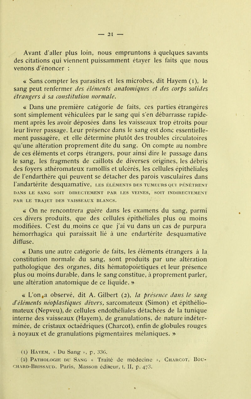 Avant d'aller plus loin, nous empruntons à quelques savants des citations qui viennent puissamment étayer les faits que nous venons d'énoncer : « Sans compter les parasites et les microbes, dit Hayem (i), le sang peut renfermer des éléments anatomiques et des corps solides étrangers à sa constitution normale. « Dans une première catégorie de faits, ces parties étrangères sont simplement véhiculées par le sang qui s'en débarrasse rapide- ment après les avoir déposées dans les vaisseaux trop étroits pour leur livrer passage. Leur présence dans le sang est donc essentielle- ment passagère, et elle détermine plutôt des troubles circulatoires qu'une altération proprement dite du sang. On compte au nombre de ces éléments et corps étrangers, pour ainsi dire le passage dans le sang, les fragments de caillots de diverses origines, les débris des foyers athéromateux ramollis et ulcérés, les cellules épithéliales de l'endarthère qui peuvent se détacher des parois vasculaires dans l'andartérite desquamative, les éléments des tumeurs qui pénètrent DANS LE SANG SOIT DIRECTEMENT PAR LES VEINES, SOIT INDIRECTEMENT PAR LE TRAJET DES VAISSEAUX BLANCS. « On ne rencontrera guère dans les examens du sang, parmi ces divers produits, que des cellules épithéliales plus ou moins modifiées. C'est du moins ce que j'ai vu dans un cas de purpura hémorrhagica qui paraissait lié à une endartérite desquamative diffuse. « Dans une autre catégorie de faits, les éléments étrangers à la constitution normale du sang, sont produits par une altération pathologique des organes, dits hématopoiétiques et leur présence plus ou moins durable, dans le sang constitue, à proprement parler, une altération anatomique de ce liquide. » « L'on,a observé, dit A. Gilbert (2), la présence dans le sang d'éléments néoplastiques divers, sarcomateux (Simon) et épithélio- mateux (Nepveu), de cellules endothéliales détachées de la tunique interne des vaisseaux (Hayem), de granulations, de nature indéter- minée, de cristaux octaédriques (Charcot), enfin de globules rouges à noyaux et de granulations pigmentaires mélaniques. » (1) Hayem, « Du Sang », p. 336, (2) Pathologie du Sang « Traité de médecine », Charcot, Bou- chard-Brissaud. Paris, Masson éditeur, t. II, p. 473.