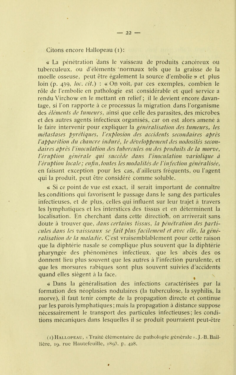 Citons encore Hallopeau (i): « La pénétration dans le vaisseau de produits cancéreux ou tuberculeux, ou d'éléments 'normaux tels que la graisse de la moelle osseuse, peut être également la source d'embolie » et plus loin (p. 439, loc. cit.) : « On voit, par ces exemples, combien le rôle de l'embolie en pathologie est considérable et quel service a rendu Virchow en le mettant en relief ; il le devient encore davan- tage, si l'on rapporte à ce processus la migration dans l'organisme des éléments de tumeurs, ainsi que celle des parasites, des microbes et des autres agents infectieux organisés, car on est alors amené à le faire intervenir pour expliquer la généralisation des tumeurs, les métastases pyrétiques, l'explosion des accidents secondaires après l'apparition du chancre induré, le développement des nodosités secon- daires après l'inoculation des tubercules ou des prodidts de la morve, l'éruption générale qui succède dans l'inoculation variolique à l'éruption locale; enfin, toutes les modalités de l'infection généralisée, en faisant exception pour les cas, d'ailleurs fréquents, ou l'agent qui la produit, peut être considéré comme soluble. « Si ce point de vue est exact, il serait important de connaître les conditions qui favorisent le passage dans le sang des particules infectieuses, et de plus, celles qui influent sur leur trajet à travers les lymphatiques et les interstices des tissus et en déterminent la localisation. En cherchant dans cette directioh, on arriverait sans doute à trouver que, dans certains tissus, la pénétration des parti- cules dans les vaisseaux se fait plus facilement et avec elle, la géné- ralisation de la maladie. C'est vraisemblablement pour cette raison que la diphtérie nasale se complique plus souvent que la diphtérie pharyngée des phénomènes infectieux, que les abcès des os donnent lieu plus souvent que les autres à l'infection purulente, et que les morsures rabiques sont plus souvent suivies d'accidents quand elles siègent à la face. « Dans la généralisation des infections caractérisées par la formation des néoplasies nodulaires (la tuberculose, la syphilis, la morve), il faut tenir compte de la propagation directe et continue par les parois lymphatiques; mais la propagation à distance suppose nécessairement le transport des particules infectieuses; les condi- tions mécaniques dans lesquelles il se produit pourraient peut-être (i) Hallopeau, «Traité élémentaire de pathologie générale ».J.-B.BaiI- lière, 19, rue Hautefeuille, 1893. p. 428.