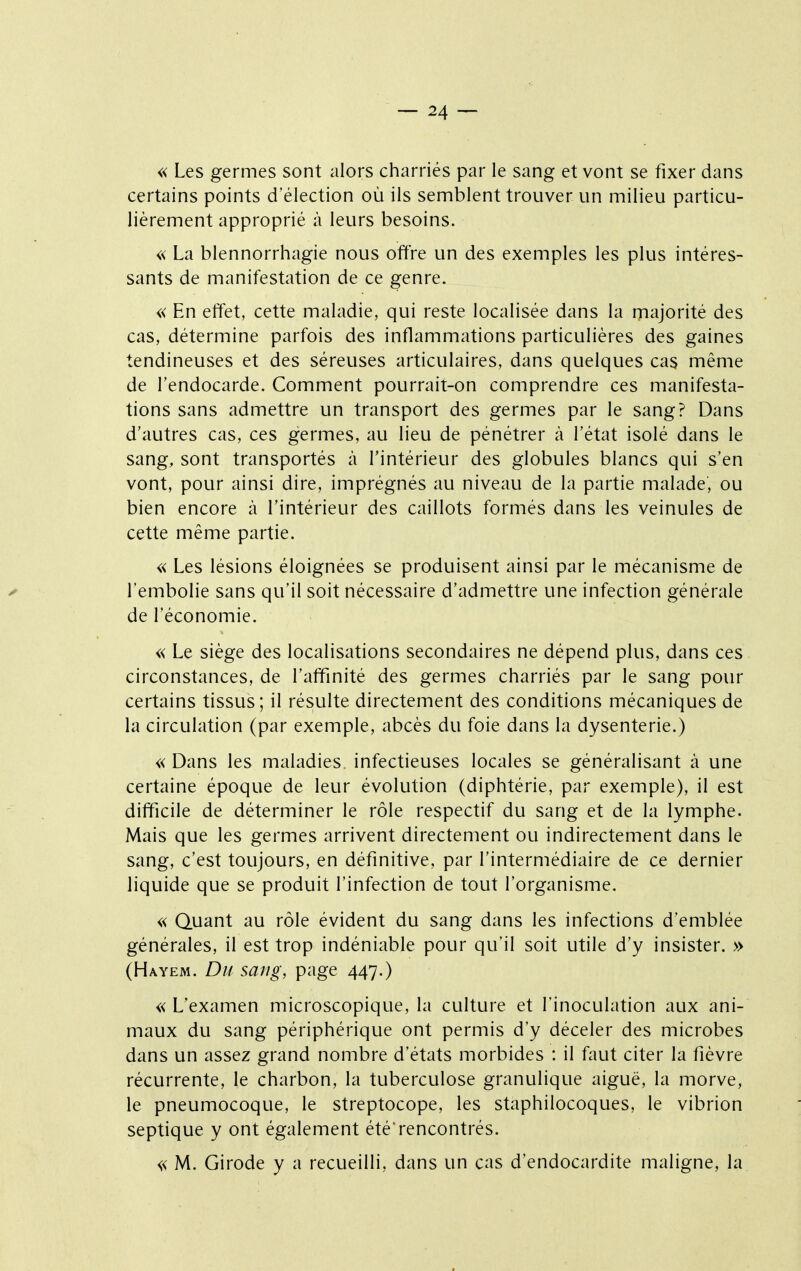 « Les germes sont alors charriés par le sang et vont se fixer dans certains points d'élection où ils semblent trouver un milieu particu- lièrement approprié à leurs besoins. « La blennorrhagie nous offre un des exemples les plus intéres- sants de manifestation de ce genre. « En effet, cette maladie, qui reste localisée dans la majorité des cas, détermine parfois des inflammations particulières des gaines tendineuses et des séreuses articulaires, dans quelques cas même de l'endocarde. Comment pourrait-on comprendre ces manifesta- tions sans admettre un transport des germes par le sang? Dans d'autres cas, ces germes, au lieu de pénétrer à l'état isolé dans le sang, sont transportés à l'intérieur des globules blancs qui s'en vont, pour ainsi dire, imprégnés au niveau de la partie malade, ou bien encore à l'intérieur des caillots formés dans les veinules de cette même partie. « Les lésions éloignées se produisent ainsi par le mécanisme de l'embolie sans qu'il soit nécessaire d'admettre une infection générale de l'économie. « Le siège des localisations secondaires ne dépend plus, dans ces circonstances, de l'affinité des germes charriés par le sang pour certains tissus; il résulte directement des conditions mécaniques de la circulation (par exemple, abcès du foie dans la dysenterie.) « Dans les maladies infectieuses locales se généralisant à une certaine époque de leur évolution (diphtérie, par exemple), il est difficile de déterminer le rôle respectif du sang et de la lymphe. Mais que les germes arrivent directement ou indirectement dans le sang, c'est toujours, en définitive, par l'intermédiaire de ce dernier liquide que se produit l'infection de tout l'organisme. « Quant au rôle évident du sang dans les infections d'emblée générales, il est trop indéniable pour qu'il soit utile d'y insister. » (Hayem. Du sang, page 447.) « L'examen microscopique, la culture et l'inoculation aux ani- maux du sang périphérique ont permis d'y déceler des microbes dans un assez grand nombre d'états morbides : il faut citer la fièvre récurrente, le charbon, la tuberculose granulique aiguë, la morve, le pneumocoque, le streptocope, les staphilocoques, le vibrion septique y ont également été'rencontrés. « M. Girode y a recueilli, dans un cas d'endocardite maligne, la