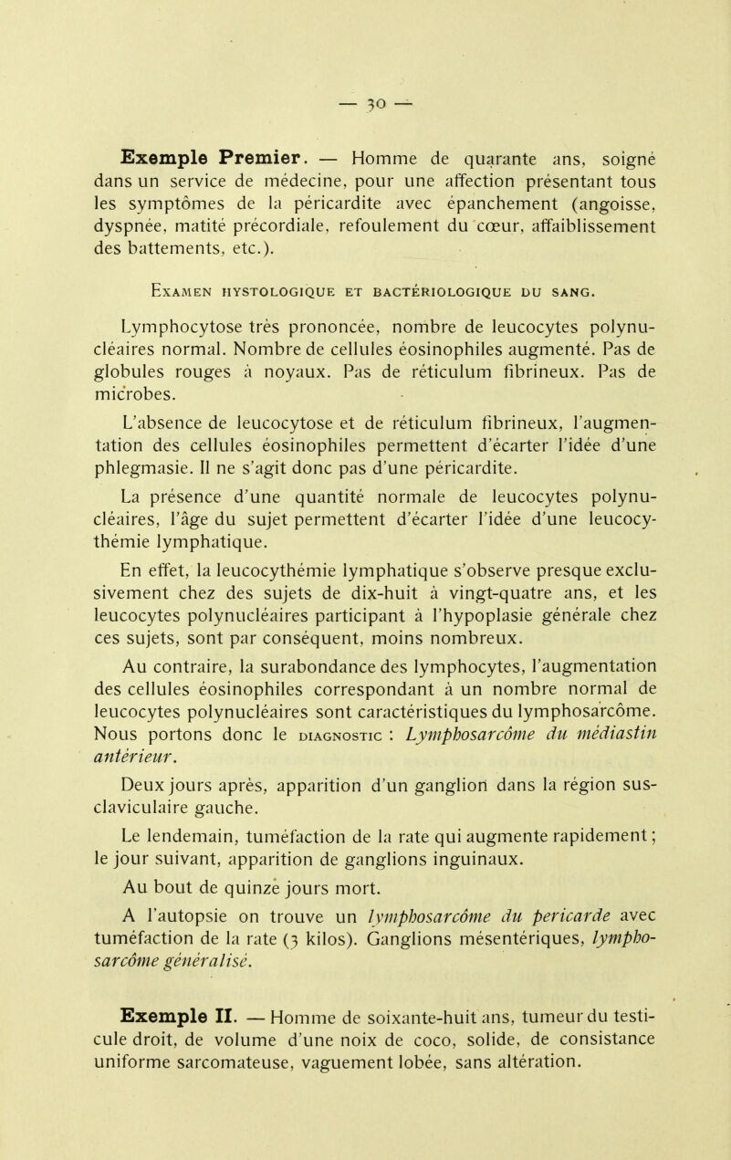 Exemple Premier. — Homme de quarante ans, soigné dans un service de médecine, pour une affection présentant tous les symptômes de la péricardite avec épanchement (angoisse, dyspnée, matité précordiale, refoulement du cœur, affaiblissement des battements, etc.). Examen hystologique et bactériologique du sang. Lymphocytose très prononcée, nombre de leucocytes polynu- cléaires normal. Nombre de cellules éosinophiles augmenté. Pas de globules rouges à noyaux. Pas de réticulum fibrineux. Pas de microbes. L'absence de leucocytose et de réticulum fibrineux, l'augmen- tation des cellules éosinophiles permettent d'écarter l'idée d'une phlegmasie. 11 ne s'agit donc pas d'une péricardite. La présence d'une quantité normale de leucocytes polynu- cléaires, l'âge du sujet permettent d'écarter l'idée d'une leucocy- thémie lymphatique. En effet, la leucocythémie lymphatique s'observe presque exclu- sivement chez des sujets de dix-huit à vingt-quatre ans, et les leucocytes polynucléaires participant à l'hypoplasie générale chez ces sujets, sont par conséquent, moins nombreux. Au contraire, la surabondance des lymphocytes, l'augmentation des cellules éosinophiles correspondant à un nombre normal de leucocytes polynucléaires sont caractéristiques du lymphosarcôme. Nous portons donc le diagnostic : Lymphosarcôme du médiastin antérieur. Deux jours après, apparition d'un ganglion dans la région sus- claviculaire gauche. Le lendemain, tuméfaction de la rate qui augmente rapidement ; le jour suivant, apparition de ganglions inguinaux. Au bout de quinze jours mort. A l'autopsie on trouve un lymphosarcôme du péricarde avec tuméfaction de la rate (3 kilos). Ganglions mésentériques, lympho- sarcôme généralisé. Exemple II. — Homme de soixante-huit ans, tumeur du testi- cule droit, de volume d'une noix de coco, solide, de consistance uniforme sarcomateuse, vaguement lobée, sans altération.