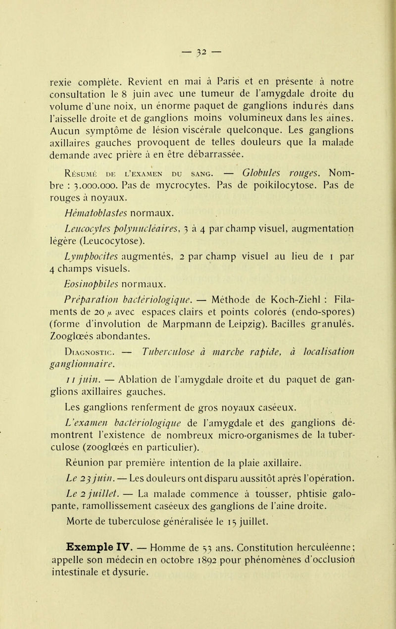 rexie complète. Revient en mai à Paris et en présente à notre consultation le 8 juin avec une tumeur de l'amygdale droite du volume d'une noix, un énorme paquet de ganglions indurés dans l'aisselle droite et de ganglions moins volumineux dans les aines. Aucun symptôme de lésion viscérale quelconque. Les ganglions axillaires gauches provoquent de telles douleurs que la malade demande avec prière à en être débarrassée. Résumé de l'examen du sang. — Globules roitges. Nom- bre : 3.000.000. Pas de mycrocytes. Pas de poikilocytose. Pas de rouges à noyaux. Hématohlastes normaux. Leucocytes polynucléaires, 3 à 4 par champ visuel, augmentation légère (Leucocytose). Lymphocites augmentés, 2 par champ visuel au lieu de i par 4 champs visuels. Eosinophiles normaux. Préparation bactériologique. — Méthode de Koch-Ziehl : Fila- ments de 20 y. avec espaces clairs et points colorés (endo-spores) (forme d'involution de Marpmann de Leipzig). Bacilles granulés. Zooglœés abondantes. Diagnostic. — Tuberculose à marche rapide, à localisation ganglionnaire. I î juin. — Ablation de l'amygdale droite et du paquet de gan- glions axillaires gauches. Les ganglions renferment de gros noyaux caséeux. L'examen bactériologique de l'amygdale et des ganglions dé- montrent l'existence de nombreux micro-organismes de la tuber- culose (zooglœés en particulier). Réunion par première intention de la plaie axillaire. Le 2^ juin. — Les douleurs ont disparu aussitôt après l'opération. Le 2 juillet.— La malade commence à tousser, phtisie galo- pante, ramollissement caséeux des ganglions de l'aine droite. Morte de tuberculose généralisée le 15 juillet. Exemple IV. — Homme de 53 ans. Constitution herculéenne; appelle son médecin en octobre 1892 pour phénomènes d'occlusion intestinale et dysurie.