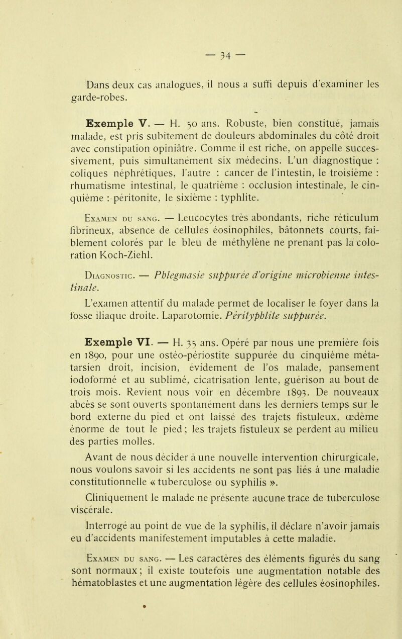 Dans deux cas analogues, il nous a suffi depuis d'examiner les garde-robes. Exemple V. — H. 50 ans. Robuste, bien constitué, jamais malade, est pris subitement de douleurs abdominales du côté droit avec constipation opiniâtre. Comme il est riche, on appelle succes- sivement, puis simultanément six médecins. L'un diagnostique : coliques néphrétiques, l'autre : cancer de l'intestin, le troisième : rhumatisme intestinal, le quatrième : occlusion intestinale, le cin- quième : péritonite, le sixième : typhlite. Examen du sang. — Leucocytes très abondants, riche réticulum fibrineux, absence de cellules éosinophiles, bâtonnets courts, fai- blement colorés par le bleu de méthylène ne prenant pas là colo- ration Koch-Ziehl. Diagnostic. — Phlegmasie suppurée d'origine microbienne intes- tinale. L'examen attentif du malade permet de localiser le foyer dans la fosse iliaque droite. Laparotomie. Pêrityphlite suppurée. Exemple VI. — H. 35 ans. Opéré par nous une première fois en 1890, pour une ostéo-périostite suppurée du cinquième méta- tarsien droit, incision, évidement de l'os malade, pansement iodoformé et au sublimé, cicatrisation lente, guérison au bout de trois mois. Revient nous voir en décembre 1893. De nouveaux abcès se sont ouverts spontanément dans les derniers temps sur le bord externe du pied et ont laissé des trajets fistuleux, œdème énorme de tout le pied ; les trajets fistuleux se perdent au milieu des parties molles. Avant de nous décider à une nouvelle intervention chirurgicale, nous voulons savoir si les accidents ne sont pas liés à une maladie constitutionnelle «tuberculose ou syphilis ». Cliniquement le malade ne présente aucune trace de tuberculose viscérale. Interrogé au point de vue de la syphilis, il déclare n'avoir jamais eu d'accidents manifestement imputables à cette maladie. Examen du sang. — Les caractères des éléments figurés du sang sont normaux; il existe toutefois une augmentation notable des hématoblastes et une augmentation légère des cellules éosinophiles.