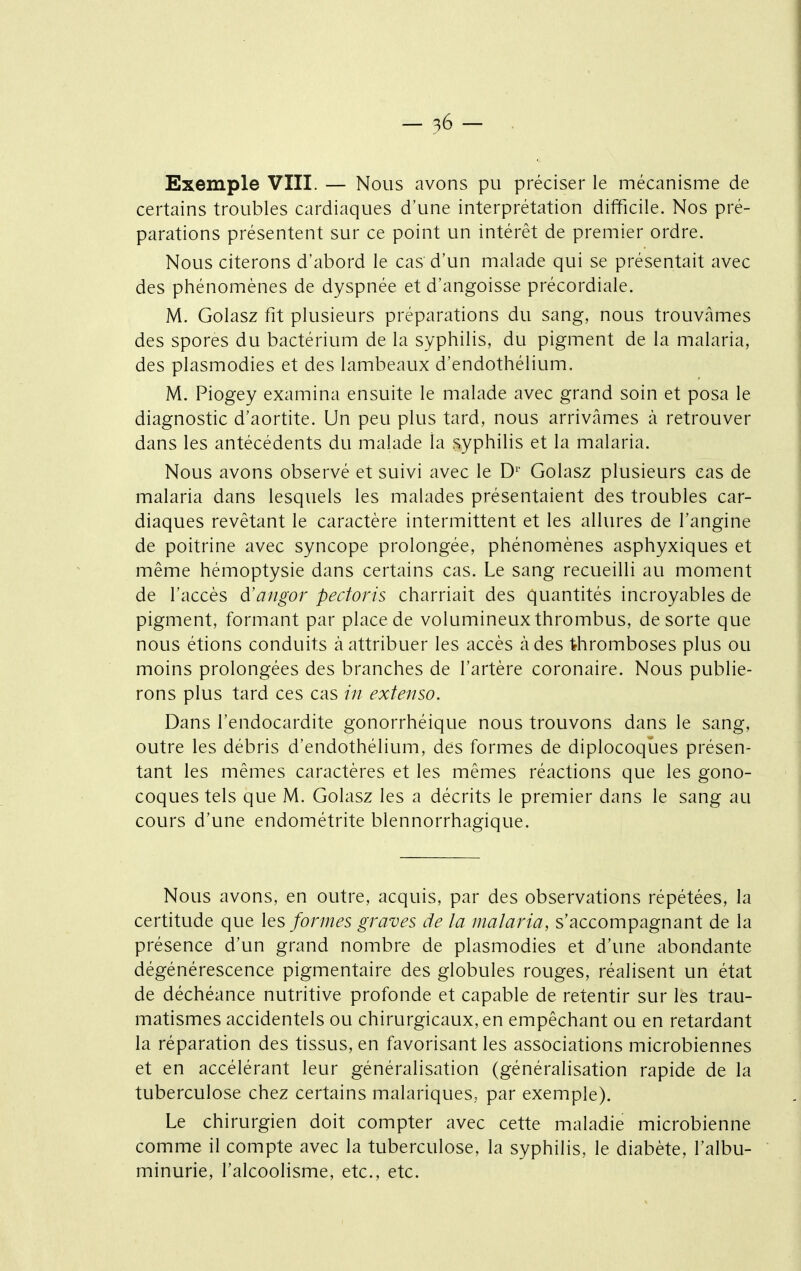 Exemple VIII. — Nous avons pu préciser le mécanisme de certains troubles cardiaques d'une interprétation difficile. Nos pré- parations présentent sur ce point un intérêt de premier ordre. Nous citerons d'abord le cas d'un malade qui se présentait avec des phénomènes de dyspnée et d'angoisse précordiale. M. Golasz fit plusieurs préparations du sang, nous trouvâmes des spores du bactérium de la syphilis, du pigment de la malaria, des plasmodies et des lambeaux d'endothélium. M. Piogey examina ensuite le malade avec grand soin et posa le diagnostic d'aortite. Un peu plus tard, nous arrivâmes à retrouver dans les antécédents du malade la syphilis et la malaria. Nous avons observé et suivi avec le D^' Golasz plusieurs cas de malaria dans lesquels les malades présentaient des troubles car- diaques revêtant le caractère intermittent et les allures de l'angine de poitrine avec syncope prolongée, phénomènes asphyxiques et même hémoptysie dans certains cas. Le sang recueilli au moment de l'accès d'angor pectoris charriait des quantités incroyables de pigment, formant par place de volumineux thrombus, de sorte que nous étions conduits à attribuer les accès à des thromboses plus ou moins prolongées des branches de l'artère coronaire. Nous publie- rons plus tard ces cas /// extenso. Dans l'endocardite gonorrhéique nous trouvons dans le sang, outre les débris d'endothélium, des formes de diplocoques présen- tant les mêmes caractères et les mêmes réactions que les gono- coques tels que M. Golasz les a décrits le premier dans le sang au cours d'une endométrite blennorrhagique. Nous avons, en outre, acquis, par des observations répétées, la certitude que les formes graves de la malaria, s'accompagnant de la présence d'un grand nombre de plasmodies et d'une abondante dégénérescence pigmentaire des globules rouges, réalisent un état de déchéance nutritive profonde et capable de retentir sur les trau- matismes accidentels ou chirurgicaux, en empêchant ou en retardant la réparation des tissus, en favorisant les associations microbiennes et en accélérant leur généralisation (généralisation rapide de la tuberculose chez certains malariques, par exemple). Le chirurgien doit compter avec cette maladie microbienne comme il compte avec la tuberculose, la syphilis, le diabète, l'albu- minurie, l'alcoolisme, etc., etc.