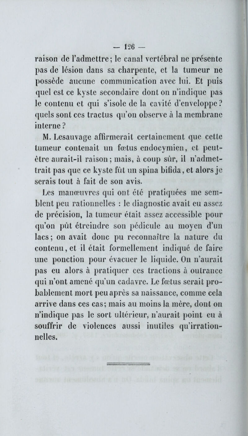 raison de l’admettre; le canal vertébral ne présente pas de lésion dans sa charpente, et la tumeur ne possède aucune communication avec lui. Et puis quel est ce kyste secondaire dont on n’indique pas le contenu et qui s’isole de la cavité d’enveloppe ? quels sont ces tractus qu’on observe à la membrane interne? M. Lesauvage affirmerait certainement que cette tumeur contenait un fœtus endocymien, et peut- être aurait-il raison; mais, à coup sur, il n’admet- trait pas que ce kyste fût un spina bifida, et alors je serais tout à fait de son avis. Les manœuvres qui ont été pratiquées me sem- blent peu rationnelles : le diagnostic avait eu assez de précision, la tumeur était assez accessible pour qu’on pût étreindre son pédicule au moyen d’un lacs ; on avait donc pu reconnaître la nature du contenu, et il était formellement indiqué de faire une ponction pour évacuer le liquide. On n’aurait pas eu alors à pratiquer ces tractions à outrance qui n’ont amené qu’un cadavre. Le fœtus serait pro- bablement mort peu après sa naissance, comme cela arrive dans ces cas; mais au moins la mère, dont on n’indique pas le sort ultérieur, n’aurait point eu à souffrir de violences aussi inutiles qu’irration- nelles.