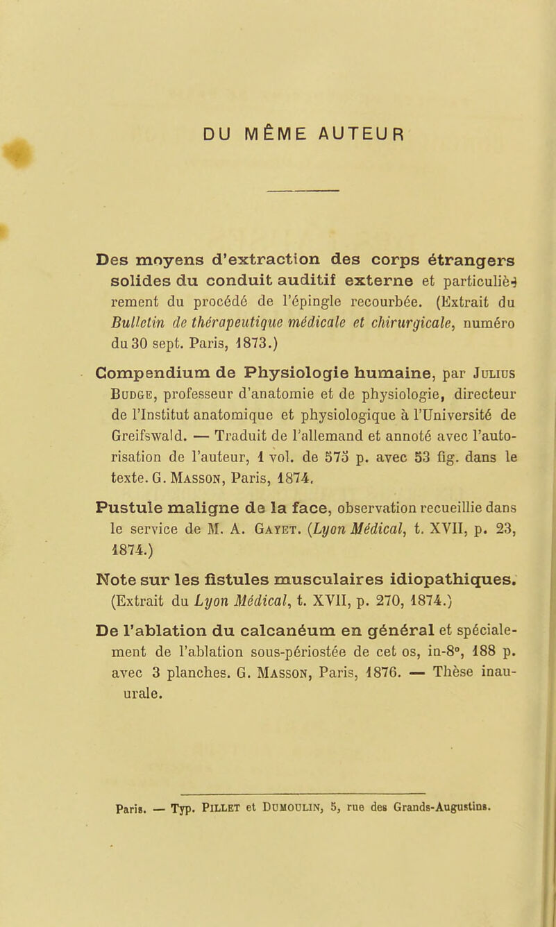 DU MÊME AUTEUR Des moyens d'extraction des corps étrangers solides du conduit auditif externe et particuliè-J rement du procédé de l'épingle recourbée. (Extrait du Bulletin de thérapeutique médicale et chirurgicale, numéro du 30 sept. Paris, 4873.) Compendium de Physiologie humaine, par Julius Budge, professeur d'anatomie et de physiologie, directeur de l'Institut anatomique et physiologique à l'Université de Greifswald. — Traduit de l'allemand et annoté avec l'auto- risation de l'auteur, 1 vol. de 575 p. avec 53 fig. dans le texte. G. Masson, Paris, 1874. Pustule maligne de la face, observation recueillie dans le service de M. A. Gayet. (Lyon Médical, t. XVII, p. 23, 1874.) Note sur les fistules musculaires idiopathiques. (Extrait du Lyon Médical, t. XVII, p. 270, 1874.) De l'ablation du calcanéum en général et spéciale- ment de l'ablation sous-périostée de cet os, in-8°, 188 p. avec 3 planches. G. Masson, Paris, 1876. — Thèse inau- urale. Paris. — Typ. Pillet et Dumoulin, 5, rue des Grands-Augustin».