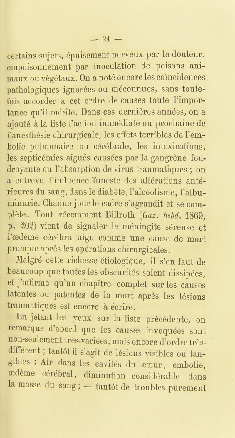 certains sujets, épuisement nerveux par la douleur, empoisonnement par inoculation de poisons ani- maux ou végétaux. On a noté encore les coïncidences pathologiques ignorées ou méconnues, sans toute- fois accorder à cet ordre de causes toute l'impor- tance qu'il mérite. Dans ces dernières années, on a ajouté à la liste l'action immédiate ou prochaine de i'anesthésie chirurgicale, les effets terribles de l'em- bolie pulmonaire ou cérébrale, les intoxications, les septicémies aiguës causées par la gangrène fou- droyante ou l'absorption de virus traumatiques ; on a entrevu l'influence 'funeste des altérations anté- rieures du sang, dans le diabète, l'alcoolisme, l'albu- minurie. Chaque jour le cadre s'agrandit et se com- plète. Tout récemment Billroth (Gaz. hebd. 1869, p. 202) vient de signaler la méningite séreuse et l'œdème cérébral aigu comme une cause de mort prompte après les opérations chirurgicales. Malgré cette richesse étiologique, il s'en faut de beaucoup que toutes les obscurités soient dissipées, et j'affirme qu'un chapitre complet sur les causes latentes ou patentes de la mort après les lésions traumatiques est encore à écrire. En jetant les yeux sur la liste précédente, on remarque d'abord que les causes invoquées sont non-seulement très-variées, mais encore d'ordre très- différent ; tantôt il s'agit de lésions visibles ou tan- gibles : Air dans les cavités du cœur, embolie, œdème cérébral, diminution considérable dans la masse du sang; — tantôt de troubles purement