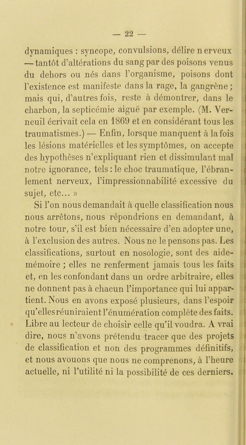 dynamiques : syncope, convulsions, délire n erveux — tantôt d'altérations du sang par des poisons venus du dehors ou nés dans l'organisme, poisons dont l'existence est manifeste dans la rage, la gangrène ; mais qui, d'autres fois, reste à démontrer, dans le charbon, la septicémie aiguë par exemple. (M. Ver- neuil écrivait cela en 1869 et en considérant tous les traumatismes.) — Enfin, lorsque manquent à la fois les lésions matérielles et les symptômes, on accepte des hypothèses n'expliquant rien et dissimulant mal notre ignorance, tels : le choc traumatique, l'ébran- lement nerveux, l'impressionnabilité excessive du sujet, etc.. » Si l'on nous demandait à quelle classification nous nous arrêtons, nous répondrions en demandant, à notre tour, s'il est bien nécessaire d'en adopter une, à l'exclusion des autres. Nous ne le pensons pas. Les classifications, surtout en nosologie, sont des aide- mémoire ; elles ne renferment jamais tous les faits et, en les confondant dans un ordre arbitraire, elles ne donnent pas à chacun l'importance qui lui appar- tient. Nous en avons exposé plusieurs, dans l'espoir qu'elles réuniraient l'énumération complète des faits. Libre au lecteur de choisir celle qu'il voudra. A vrai dire, nous n'avons prétendu tracer que des projets de classification et non des programmes définitifs, et nous avouons que nous ne comprenons, à l'heure actuelle, ni l'utilité ni la possibilité de ces derniers.