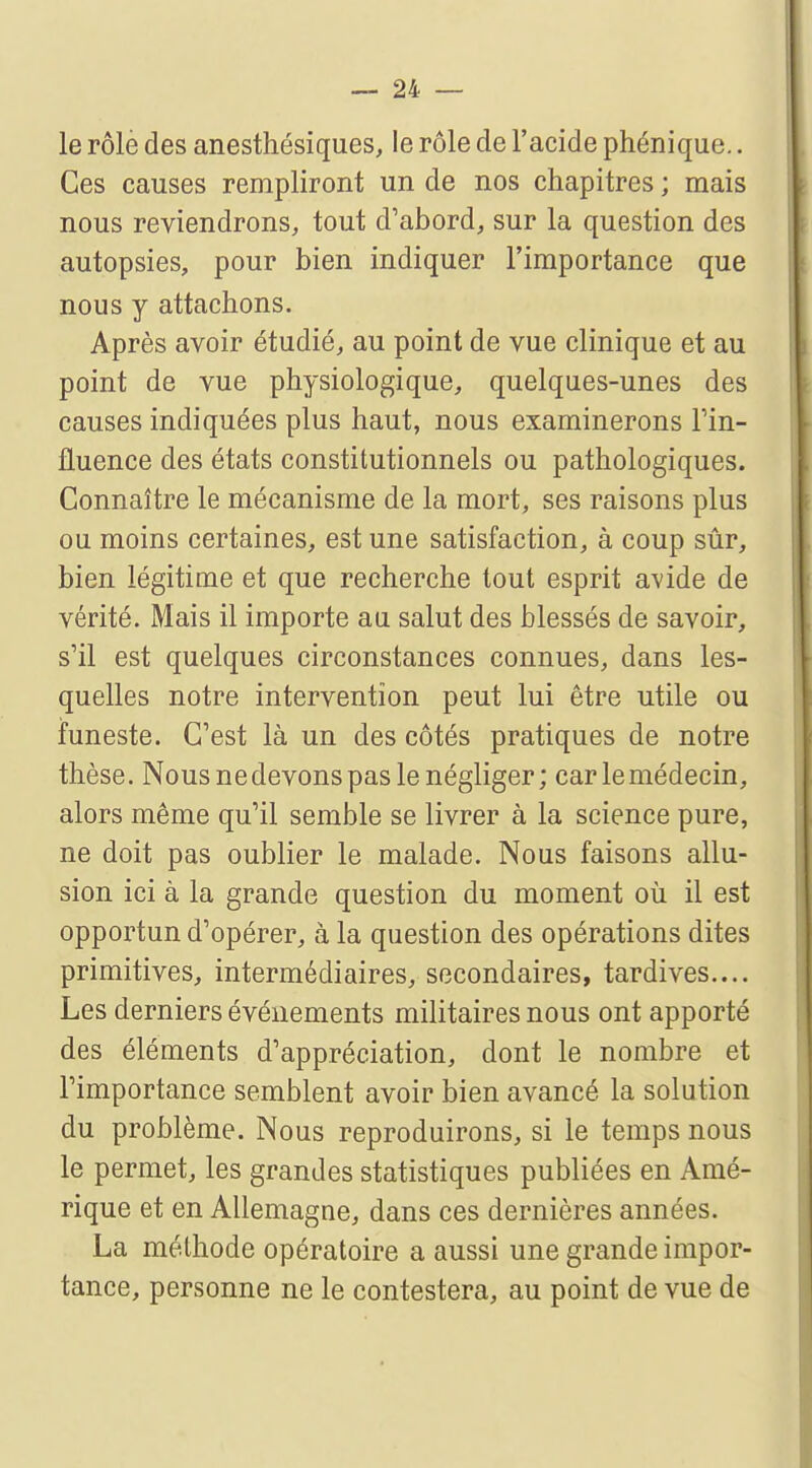 le rôle des anesthésiques, le rôle de l'acide phénique.. Ces causes rempliront un de nos chapitres ; mais nous reviendrons, tout d'abord, sur la question des autopsies, pour bien indiquer l'importance que nous y attachons. Après avoir étudié, au point de vue clinique et au point de vue physiologique, quelques-unes des causes indiquées plus haut, nous examinerons l'in- fluence des états constitutionnels ou pathologiques. Connaître le mécanisme de la mort, ses raisons plus ou moins certaines, est une satisfaction, à coup sûr, bien légitime et que recherche tout esprit avide de vérité. Mais il importe au salut des blessés de savoir, s'il est quelques circonstances connues, dans les- quelles notre intervention peut lui être utile ou funeste. C'est là un des côtés pratiques de notre thèse. Nous ne devons pas le négliger; car le médecin, alors même qu'il semble se livrer à la science pure, ne doit pas oublier le malade. Nous faisons allu- sion ici à la grande question du moment où il est opportun d'opérer, à la question des opérations dites primitives, intermédiaires, secondaires, tardives.... Les derniers événements militaires nous ont apporté des éléments d'appréciation, dont le nombre et l'importance semblent avoir bien avancé la solution du problème. Nous reproduirons, si le temps nous le permet, les grandes statistiques publiées en Amé- rique et en Allemagne, dans ces dernières années. La méthode opératoire a aussi une grande impor- tance, personne ne le contestera, au point de vue de