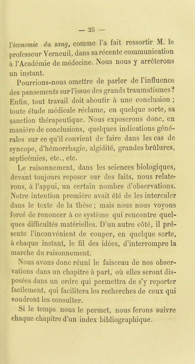 l'économie du sang, comme Fa fait ressortir M. le professeur Verneuil, dans sa récente communication à l'Académie de médecine. Nous nous y arrêterons un instant. Pourrions-nous omettre de parler de l'influence des pansements sur l'issue des grands traumatismes ? Enfin, tout travail doit aboutir à une conclusion ; toute étude médicale réclame, en quelque sorte, sa sanction thérapeutique. Nous exposerons donc, en manière de conclusions, quelques indications géné- rales sur ce qu'il convient de faire dans les cas de syncope, d'hémorrhagie, algidité, grandes brûlures, septicémies, etc., etc. Le raisonnement, dans les sciences biologiques, devant toujours reposer sur des faits, nous relate- rons, à l'appui, un certain nombre d'observations. Notre intention première avait été de les intercaler dans le texte de la thèse ; mais nous nous voyons forcé de renoncer à ce système qui rencontre quel- ques difficultés matérielles. D'un autre côté, il pré- sente l'inconvénient de couper, en quelque sorte, à chaque instant, le fil des idées, d'interrompre la marche du raisonnement. Nous avons donc réuni le faisceau de nos obser- vations dans un chapitre à part, où elles seront dis- posées dans un ordre qui permettra de s'y reporter facilement, qui facilitera les recherches de ceux qui voudront les consulter. Si le temps nous le permet, nous ferons suivre chaque chapitre d'un index bibliographique.