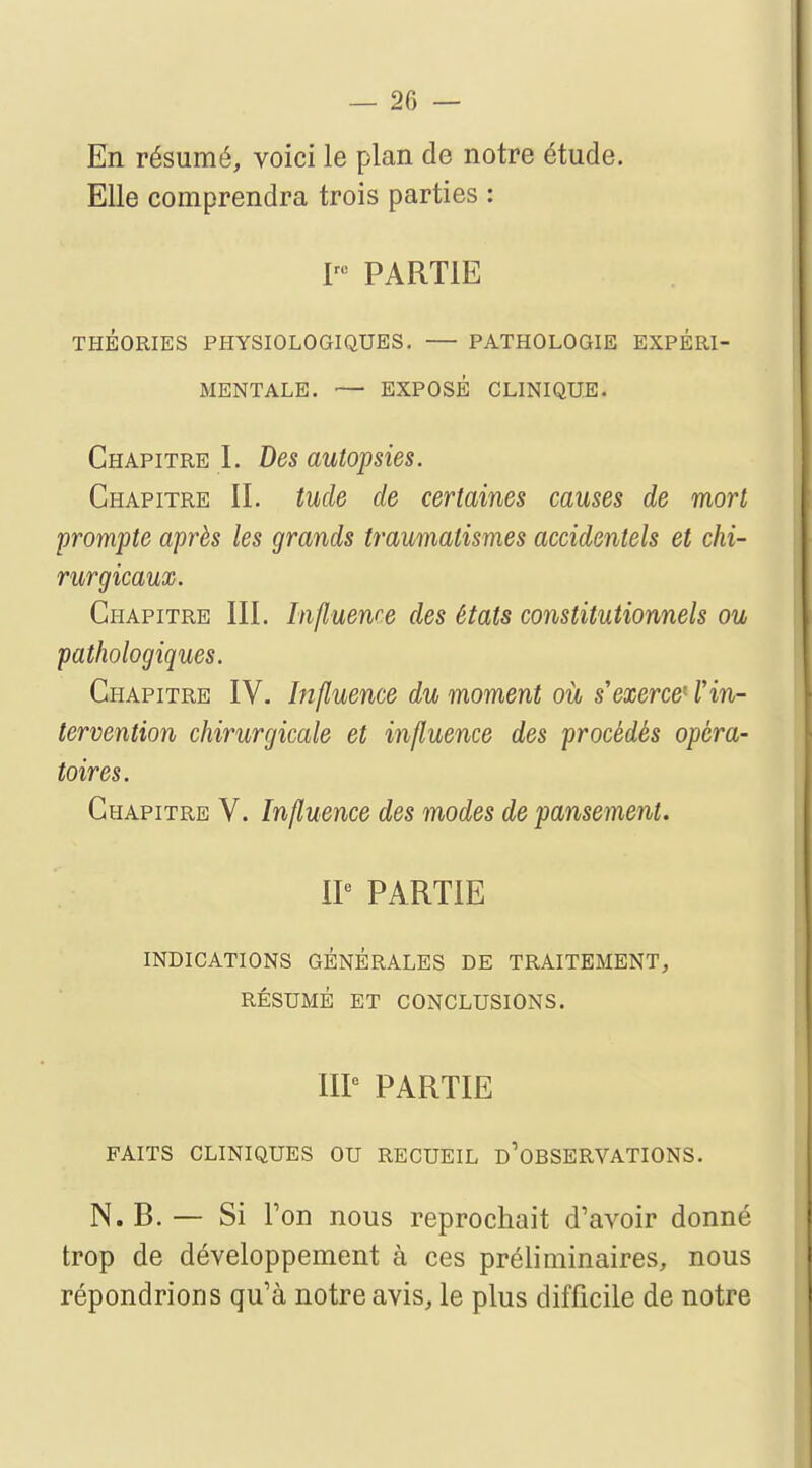 En résumé, voici le plan de notre étude. Elle comprendra trois parties : Iru PARTIE THÉORIES PHYSIOLOGIQUES. — PATHOLOGIE EXPÉRI- MENTALE. — EXPOSÉ CLINIQUE. Chapitre I. Des autopsies. Chapitre II. tude de certaines causes de mort prompte après les grands traumalismes accidentels et chi- rurgicaux. Chapitre III. Influence des états constitutionnels ou pathologiques. Chapitre IV. Influence du moment où s'exerce11'in- tervention chirurgicale et influence des procédés opéra- toires. Chapitre V. Influence des modes de pansement. IIe PARTIE INDICATIONS GÉNÉRALES DE TRAITEMENT, RÉSUMÉ ET CONCLUSIONS. IIIe PARTIE FAITS CLINIQUES OU RECUEIL D'OBSERVATIONS. N.B. — Si Ton nous reprochait d'avoir donné trop de développement à ces préliminaires, nous répondrions qu'à notre avis, le plus difficile de notre