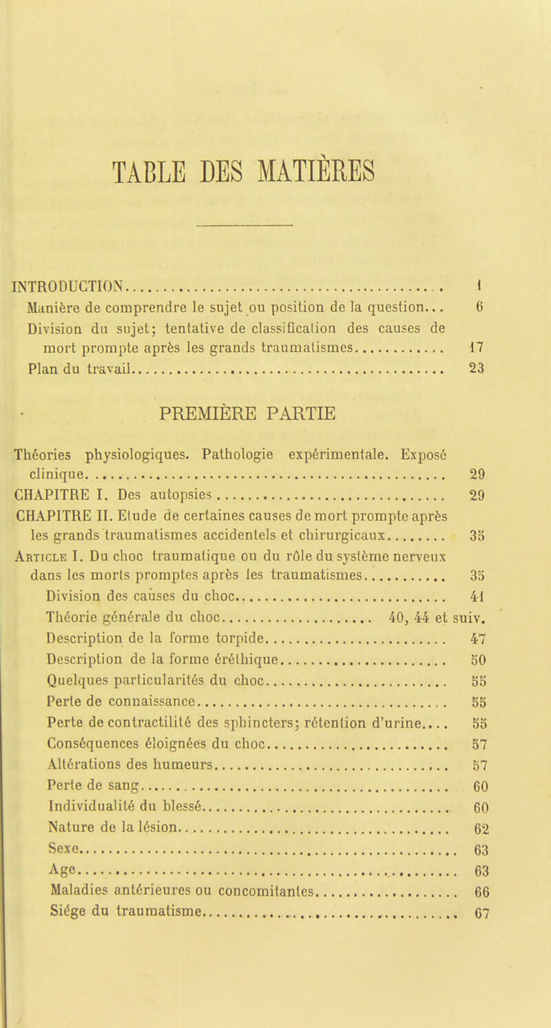 TABLE DES MATIÈRES INTRODUCTION 1 Manière de comprendre le sujet ou position de la question... 6 Division du sujet; tentative de classification des causes de mort prompte après les grands traumatismes 17 Plan du travail 23 PREMIÈRE PARTIE Théories physiologiques. Pathologie expérimentale. Exposé clinique 29 CHAPITRE I. Des autopsies 29 CHAPITRE II. Etude de certaines causes de mort prompte après les grands traumatismes accidentels et chirurgicaux 35 Article I. Du choc traumatique ou du rôle du système nerveux- dans les morls promptes après les traumatismes 35 Division des causes du choc 41 Théorie générale du choc 40, 44 et suiv. Description de la forme torpide 47 Description de la forme érélhique 50 Quelques particularités du choc 55 Perte de connaissance 55 Perte de contractilité des sphincters; rétention d'urine.... 55 Conséquences éloignées du choc 57 Altérations des humeurs 57 Perte de sang 60 Individualité du blessé 60 Nature de la lésion 62 Sexe 63 Age 63 Maladies antérieures ou concomitantes 66 Siège du traumatisme 67