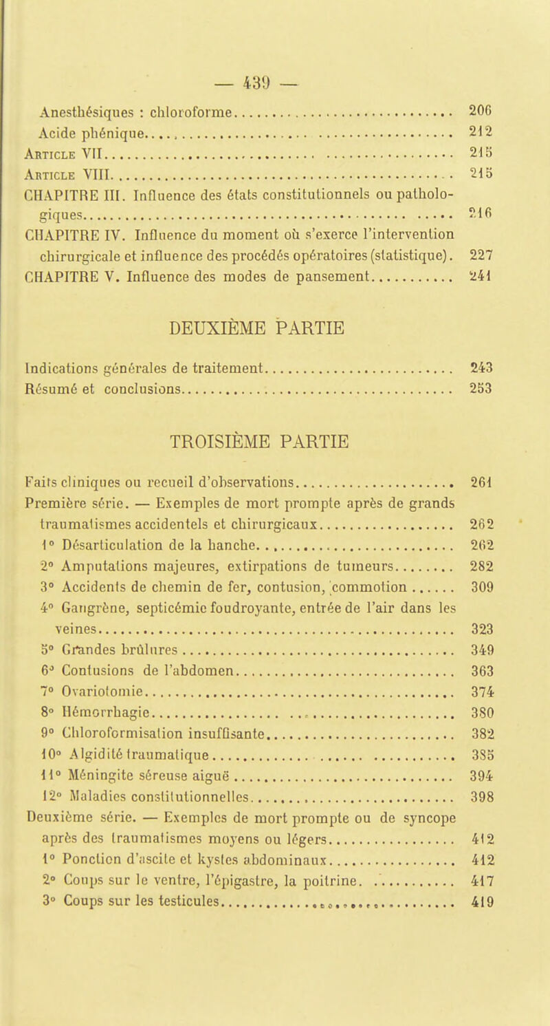 — 43!) — Anesthésiques : chloroforme 206 Acide phénique...., 212 Article VII 215 Article VIII 215 CHAPITRE III. Influence des états constitutionnels ou patholo- giques 216 CHAPITRE IV. Influence du moment oh s'exerce l'intervention chirurgicale et influence des procédés opératoires (statistique). 227 CHAPITRE V. Influence des modes de pansement 241 DEUXIÈME PARTIE Indications générales de traitement 243 Résumé et conclusions 253 TROISIÈME PARTIE Faits cliniques ou recueil d'ohservations 261 Première série. — Exemples de mort prompte après de grands traumalismes accidentels et chirurgicaux 262 1° Désarticulation de la hanche 262 2° Amputations majeures, extirpations de tumeurs 282 3° Accidents de chemin de fer, contusion, commotion 309 4° Gangrène, septicémie foudroyante, entrée de l'air dans les veines 323 5° Grandes brûlures 349 6° Contusions de l'abdomen 363 7° Ovariolomie 374 8° Hémorrhagie 380 9° Chloroformisation insuffisante 382 10° Algiditétranmatique 385 11° Méningite séreuse aiguë 394 12° Maladies conslilutionnelles 398 Deuxième série. — Exemples de mort prompte ou de syncope après des (raumatismes moyens ou légers 412 1° Ponction d'iiscile et kystes abdominaux 412 2° Coups sur le ventre, l'épigastre, la poitrine. 417 3° Coups sur les testicules »*....». 419
