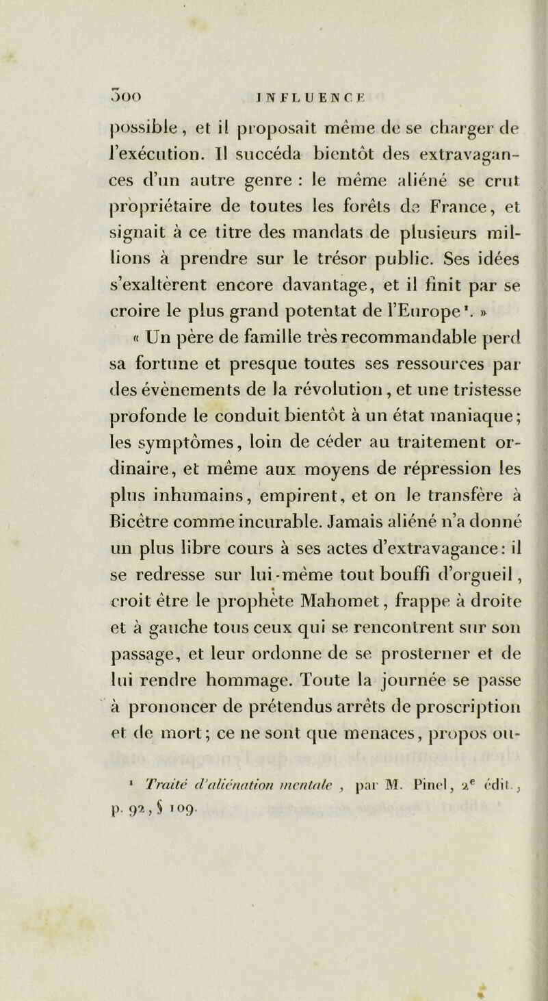 possible , el il proposait meme de se charger de l’exécution. Il succéda bientôt des extravagan- ces d’un autre genre : le meme aliéné se crut propriétaire de toutes les forêts de France, et signait à ce titre des mandats de plusieurs mil- lions à prendre sur le trésor public. Ses idées s’exaltèrent encore davantage, et il finit par se croire le plus grand potentat de l’Europe1. » « Un père de famille très recommandable perd sa fortune et presque toutes ses ressources par des évènements de la révolution , et une tristesse profonde le conduit bientôt à un état maniaque; les symptômes, loin de céder au traitement or- dinaire, et meme aux moyens de répression les plus inhumains, empirent, et on le transfère à Bicètre comme incurable. Jamais aliéné n’a donné un plus libre cours à ses actes d’extravagance: il se redresse sur lui-même tout bouffi d’orgueil, croit être le prophète Mahomet, frappe à droite et à gauche tous ceux qui se rencontrent sur son passage, et leur ordonne de se prosterner et de lui rendre hommage. Toute la journée se passe à prononcer de prétendus arrêts de proscription et de mort; ce ne sont que menaces, propos ou- 1 Traite d’aliénation mentale , par M. Pinel, 2e édit., p. 92,5109.
