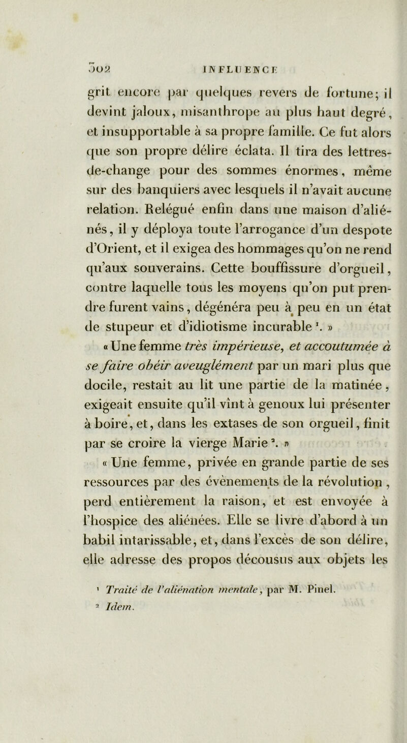grit encore par quelques revers de fortune; il devint jaloux, misanthrope au plus haut degré, et insupportable à sa propre famille. Ce fut alors que son propre délire éclata. Il tira des lettres- de-change pour des sommes énormes, meme sur des banquiers avec lesquels il n’avait aucune relation. Relégué enfin dans une maison d’alié- nés, il y déploya toute l’arrogance d’un despote d’Orient, et il exigea des hommages qu’on ne rend qu’aux souverains. Cette bouffissure d’orgueil, contre laquelle tous les moyens qu’on put pren- dre furent vains, dégénéra peu à peu en un état de stupeur et d’idiotisme incurable *. » «Une femme très impérieuse, et accoutumée à se faire obéir aveuglément par un mari plus que docile, restait au lit une partie de la matinée , exigeait ensuite qu’il vînt à genoux lui présenter à boire, et, dans les extases de son orgueil, finit par se croire la vierge Marie \ n « Une femme, privée en grande partie de ses ressources par des évènements de la révolution , perd entièrement la raison, et est envoyée à l’hospice des aliénées. Elle se livre d’abord à un babil intarissable, et, dans l’excès de son délire, elle adresse des propos décousus aux objets les ' Traité de Valiénation mentale, par M. Pinel. 2 Idem.